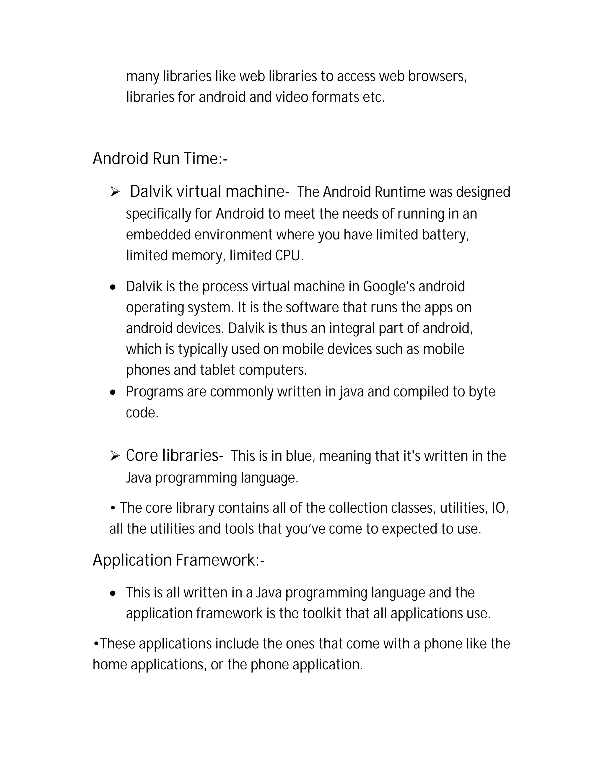 many libraries like web libraries to access web browsers,
libraries for android and video formats etc.

Android Run Time: Dalvik virtual machine- The Android Runtime was designed
specifically for Android to meet the needs of running in an
embedded environment where you have limited battery,
limited memory, limited CPU.
 Dalvik is the process virtual machine in Google's android
operating system. It is the software that runs the apps on
android devices. Dalvik is thus an integral part of android,
which is typically used on mobile devices such as mobile
phones and tablet computers.
 Programs are commonly written in java and compiled to byte
code.
 Core libraries- This is in blue, meaning that it's written in the
Java programming language.
• The core library contains all of the collection classes, utilities, IO,
all the utilities and tools that you’ve come to expected to use.

Application Framework: This is all written in a Java programming language and the
application framework is the toolkit that all applications use.
•These applications include the ones that come with a phone like the
home applications, or the phone application.

 