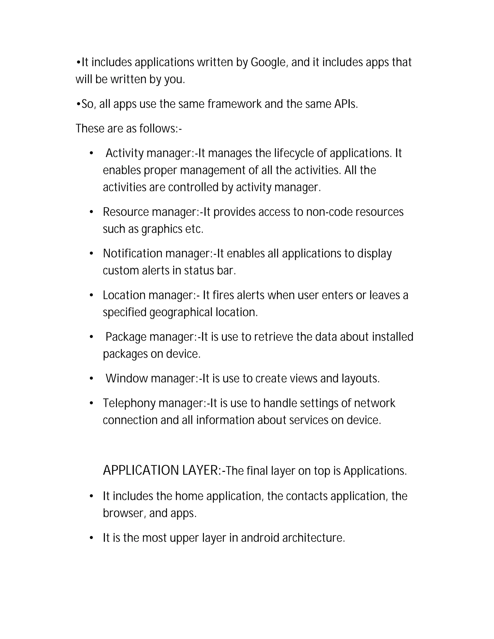 •It includes applications written by Google, and it includes apps that
will be written by you.
•So, all apps use the same framework and the same APIs.
These are as follows:•

Activity manager:-It manages the lifecycle of applications. It
enables proper management of all the activities. All the
activities are controlled by activity manager.

• Resource manager:-It provides access to non-code resources
such as graphics etc.
• Notification manager:-It enables all applications to display
custom alerts in status bar.
• Location manager:- It fires alerts when user enters or leaves a
specified geographical location.
•

Package manager:-It is use to retrieve the data about installed
packages on device.

•

Window manager:-It is use to create views and layouts.

• Telephony manager:-It is use to handle settings of network
connection and all information about services on device.

APPLICATION LAYER:-The final layer on top is Applications.
• It includes the home application, the contacts application, the
browser, and apps.
• It is the most upper layer in android architecture.

 