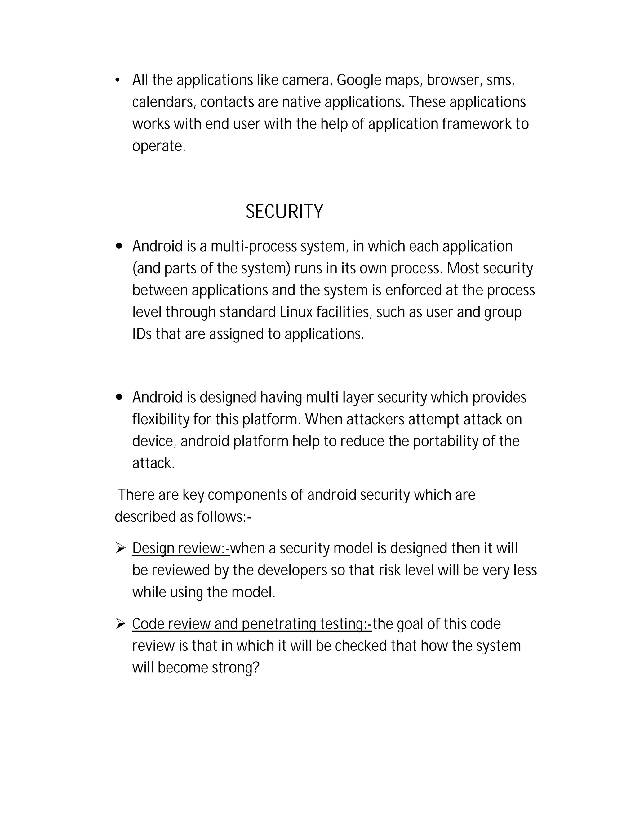 • All the applications like camera, Google maps, browser, sms,
calendars, contacts are native applications. These applications
works with end user with the help of application framework to
operate.

SECURITY
 Android is a multi-process system, in which each application
(and parts of the system) runs in its own process. Most security
between applications and the system is enforced at the process
level through standard Linux facilities, such as user and group
IDs that are assigned to applications.

 Android is designed having multi layer security which provides
flexibility for this platform. When attackers attempt attack on
device, android platform help to reduce the portability of the
attack.
There are key components of android security which are
described as follows: Design review:-when a security model is designed then it will
be reviewed by the developers so that risk level will be very less
while using the model.
 Code review and penetrating testing:-the goal of this code
review is that in which it will be checked that how the system
will become strong?

 