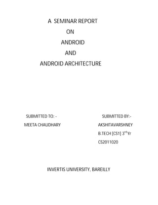 A SEMINAR REPORT
ON
ANDROID
AND
ANDROID ARCHITECTURE

SUBMITTED TO: MEETA CHAUDHARY

SUBMITTED BY:AKSHITAVARSHNEY
B.TECH [CS1] 3rd Yr
CS2011020

INVERTIS UNIVERSITY, BAREILLY

 
