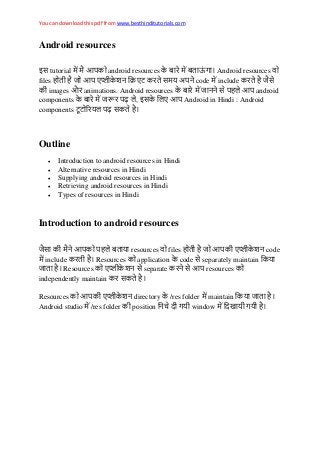 You can download this pdf from www.besthinditutorials.com
Android resources
इस tutorial android resources Android resources
files स य code include स
images औ animations. Android resources स android
components ढ़ , इस Android in Hindi : Android
components य ढ़ स
Outline
 Introduction to android resources in Hindi
 Alternative resources in Hindi
 Supplying android resources in Hindi
 Retrieving android resources in Hindi
 Types of resources in Hindi
Introduction to android resources
स य resources files code
include Resources application code स separately maintain य
Resources स separate स resources
independently maintain स
Resources directory /res folder maintain य
Android studio /res folder position य window य य
 