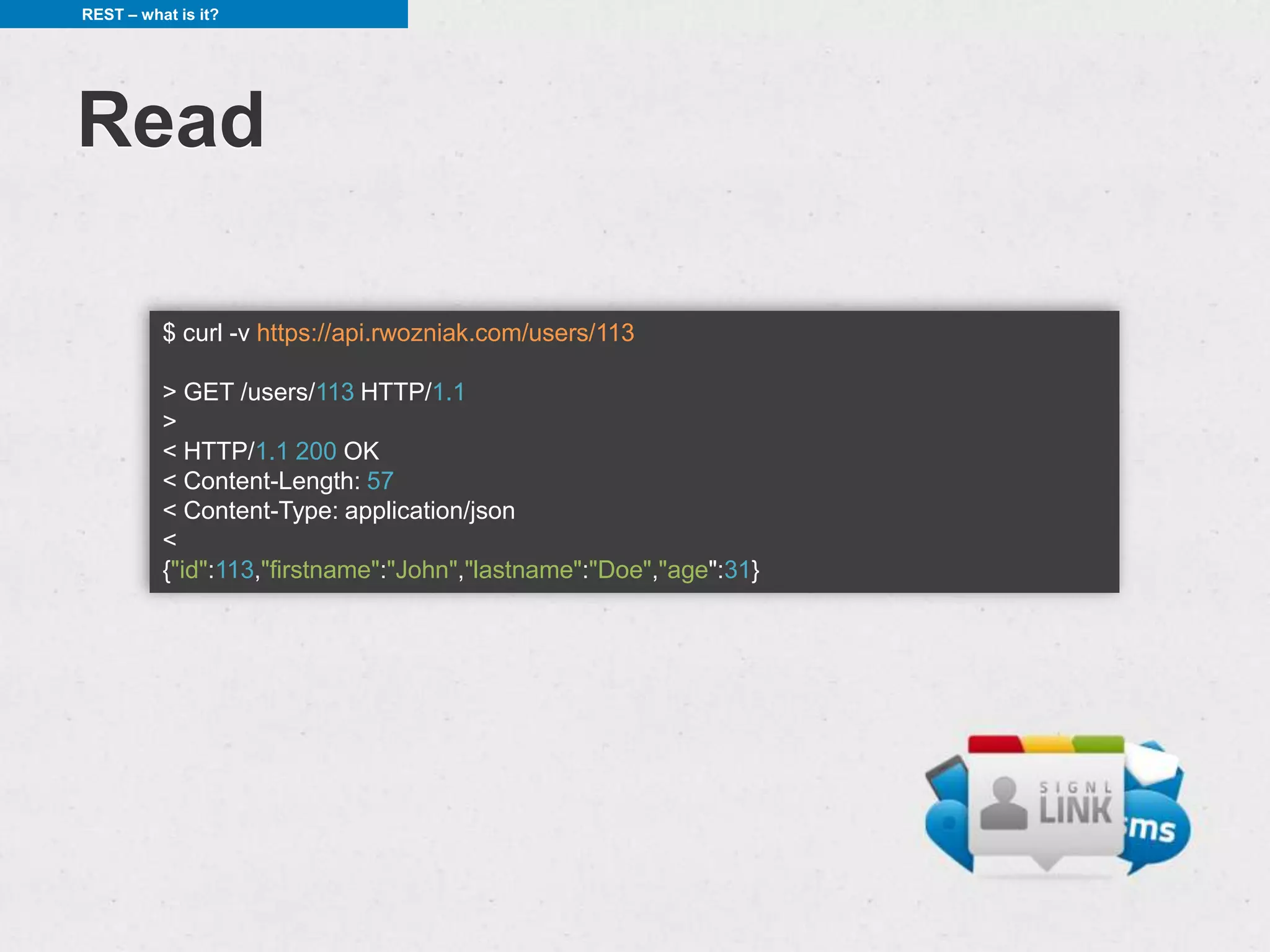 REST – what is it?




Read

          $ curl -v https://api.rwozniak.com/users/113

          > GET /users/113 HTTP/1.1
          >
          < HTTP/1.1 200 OK
          < Content-Length: 57
          < Content-Type: application/json
          <
          {"id":113,"firstname":"John","lastname":"Doe","age":31}
 