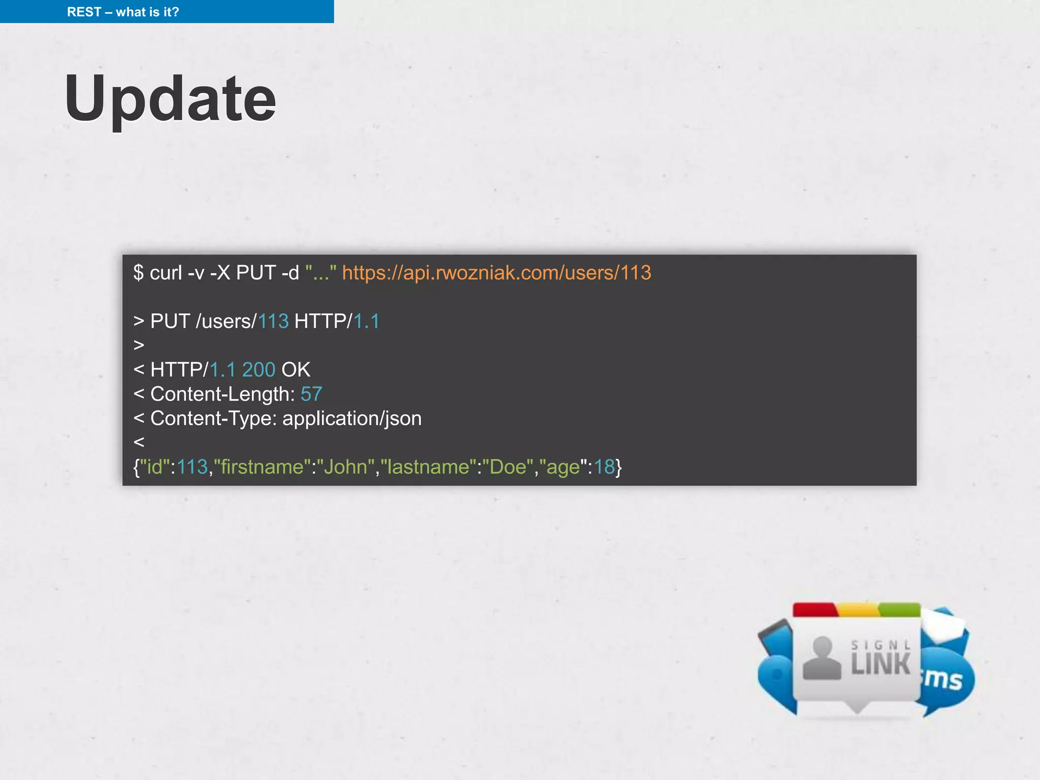 REST – what is it?




Update

          $ curl -v -X PUT -d "..." https://api.rwozniak.com/users/113

          > PUT /users/113 HTTP/1.1
          >
          < HTTP/1.1 200 OK
          < Content-Length: 57
          < Content-Type: application/json
          <
          {"id":113,"firstname":"John","lastname":"Doe","age":18}
 