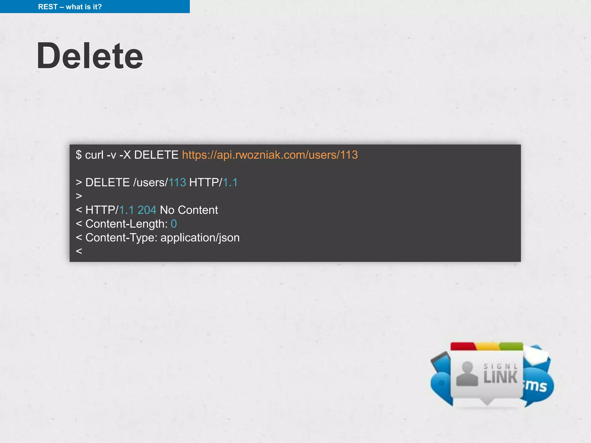 REST – what is it?




Delete

          $ curl -v -X DELETE https://api.rwozniak.com/users/113

          > DELETE /users/113 HTTP/1.1
          >
          < HTTP/1.1 204 No Content
          < Content-Length: 0
          < Content-Type: application/json
          <
 