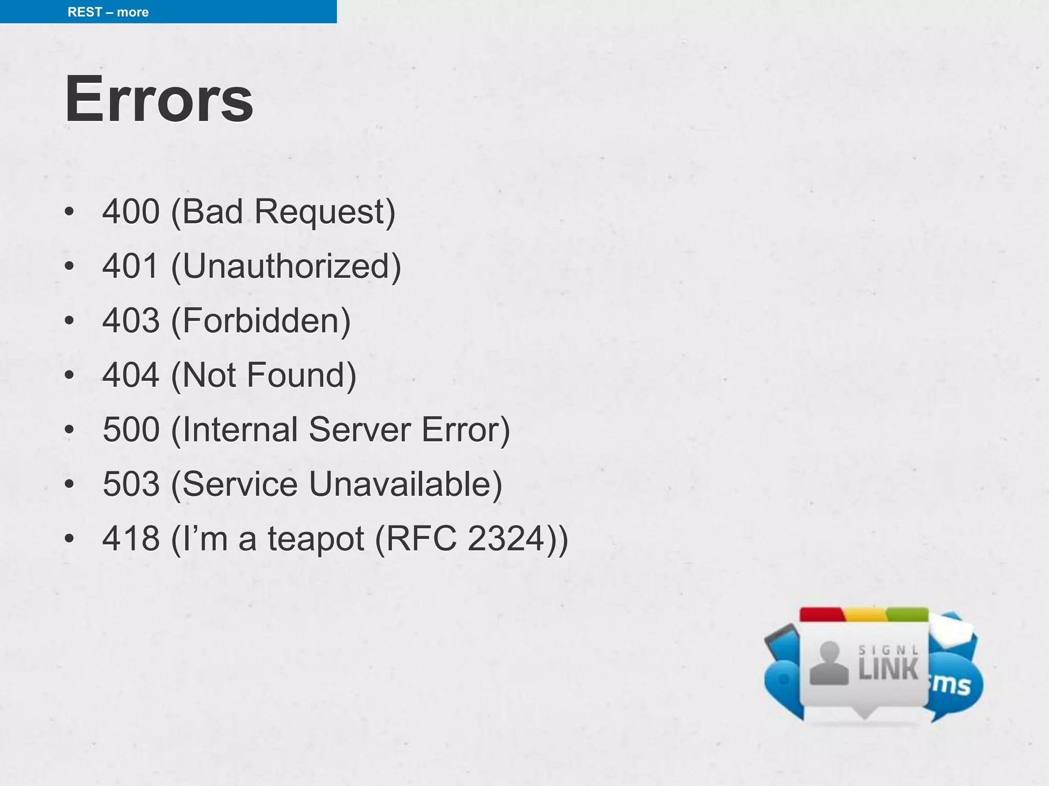 REST – more




Errors
• 400 (Bad Request)
• 401 (Unauthorized)
• 403 (Forbidden)
• 404 (Not Found)
• 500 (Internal Server Error)
• 503 (Service Unavailable)
• 418 (I’m a teapot (RFC 2324))
 