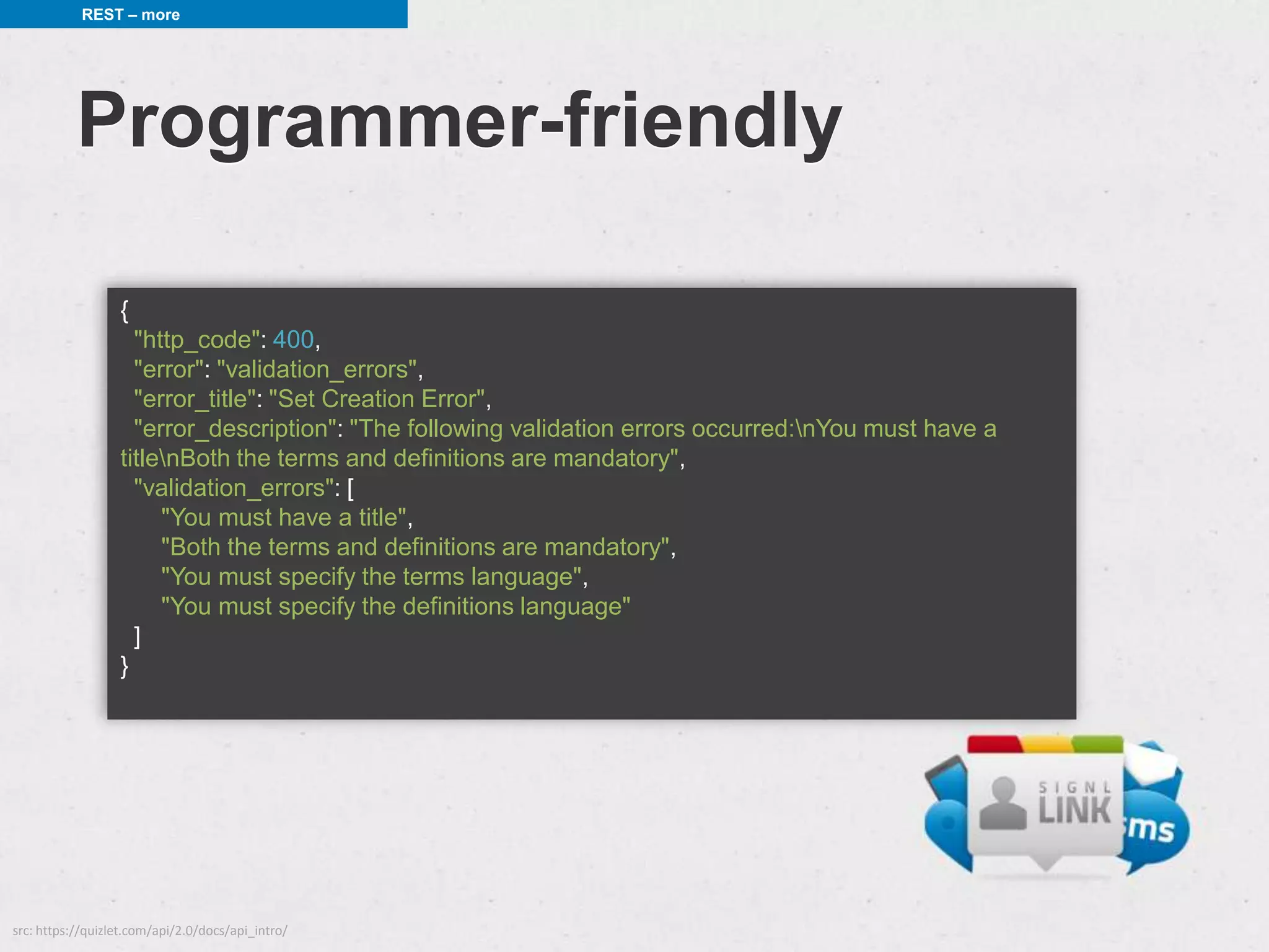 REST – more




           Programmer-friendly

                  {
                    "http_code": 400,
                    "error": "validation_errors",
                    "error_title": "Set Creation Error",
                    "error_description": "The following validation errors occurred:nYou must have a
                  titlenBoth the terms and definitions are mandatory",
                    "validation_errors": [
                       "You must have a title",
                       "Both the terms and definitions are mandatory",
                       "You must specify the terms language",
                       "You must specify the definitions language"
                    ]
                  }




src: https://quizlet.com/api/2.0/docs/api_intro/
 