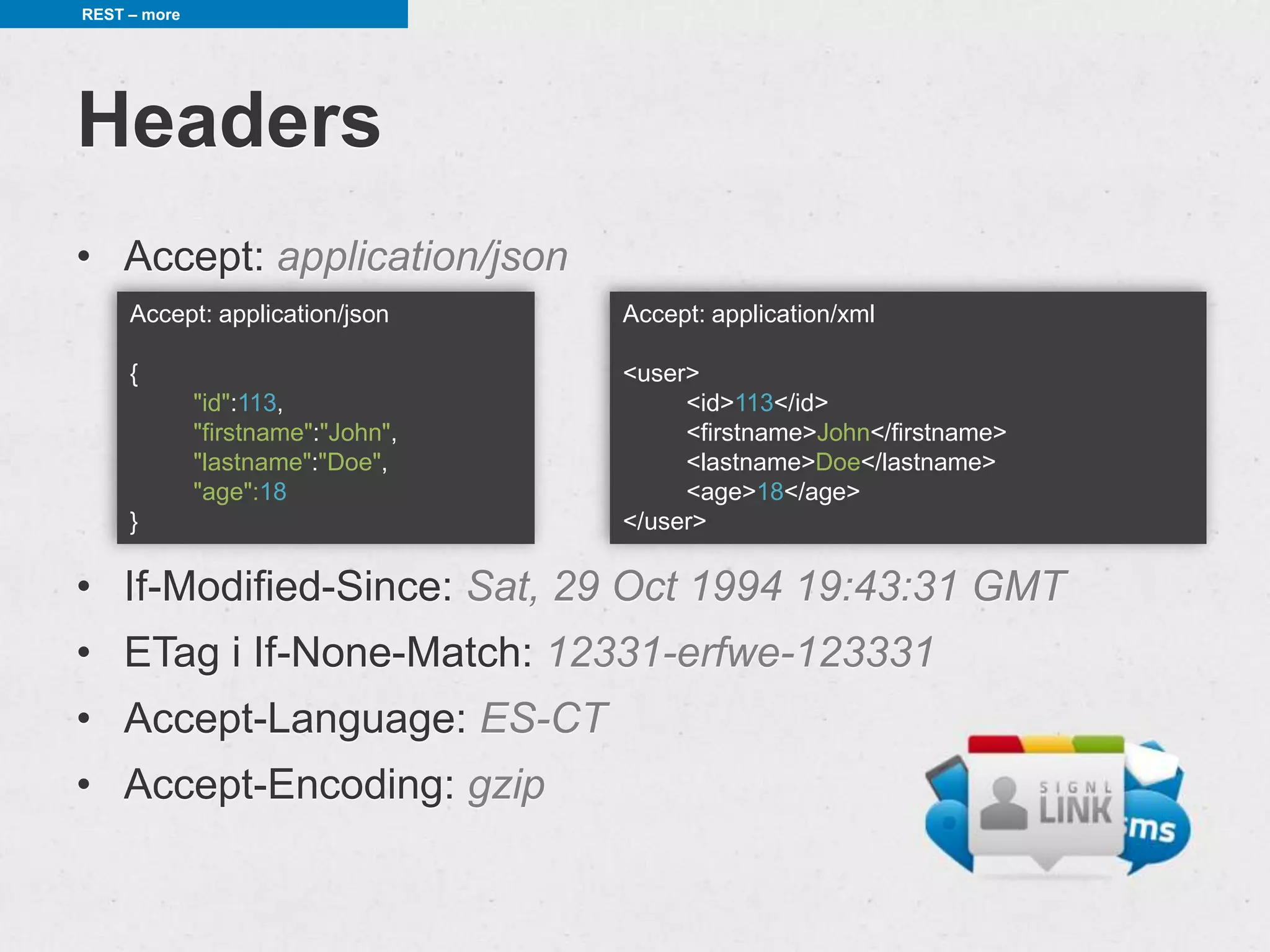 REST – more




Headers
• Accept: application/json
     Accept: application/json       Accept: application/xml

     {                              <user>
              "id":113,                  <id>113</id>
              "firstname":"John",        <firstname>John</firstname>
              "lastname":"Doe",          <lastname>Doe</lastname>
              "age":18                   <age>18</age>
     }                              </user>

• If-Modified-Since: Sat, 29 Oct 1994 19:43:31 GMT
• ETag i If-None-Match: 12331-erfwe-123331
• Accept-Language: ES-CT
• Accept-Encoding: gzip
 