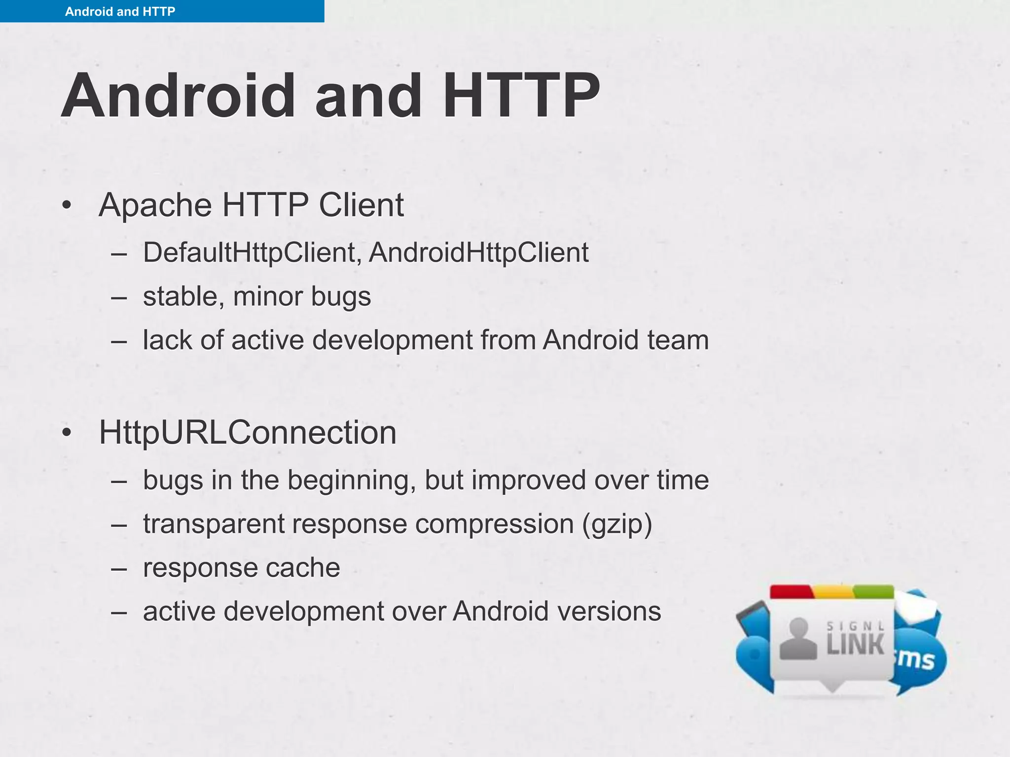 Android and HTTP




Android and HTTP
• Apache HTTP Client
      – DefaultHttpClient, AndroidHttpClient
      – stable, minor bugs
      – lack of active development from Android team


• HttpURLConnection
      – bugs in the beginning, but improved over time
      – transparent response compression (gzip)
      – response cache
      – active development over Android versions
 