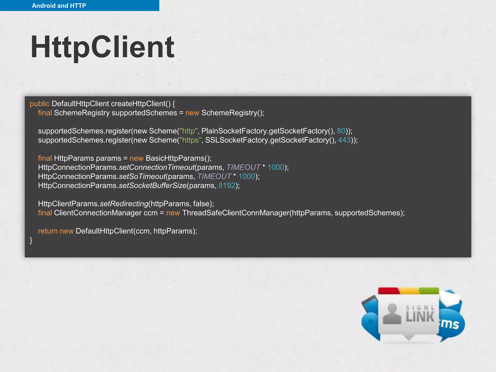 Android and HTTP




HttpClient
public DefaultHttpClient createHttpClient() {
  final SchemeRegistry supportedSchemes = new SchemeRegistry();

    supportedSchemes.register(new Scheme("http", PlainSocketFactory.getSocketFactory(), 80));
    supportedSchemes.register(new Scheme("https", SSLSocketFactory.getSocketFactory(), 443));

    final HttpParams params = new BasicHttpParams();
    HttpConnectionParams.setConnectionTimeout(params, TIMEOUT * 1000);
    HttpConnectionParams.setSoTimeout(params, TIMEOUT * 1000);
    HttpConnectionParams.setSocketBufferSize(params, 8192);

    HttpClientParams.setRedirecting(httpParams, false);
    final ClientConnectionManager ccm = new ThreadSafeClientConnManager(httpParams, supportedSchemes);

    return new DefaultHttpClient(ccm, httpParams);
}
 
