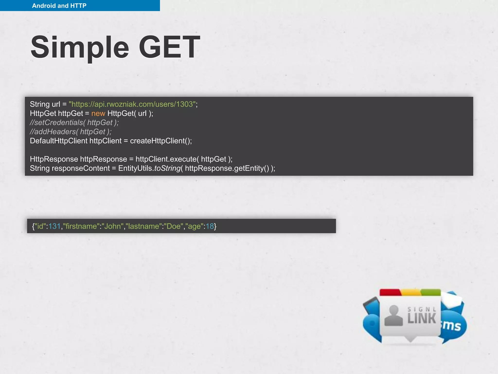 Android and HTTP




Simple GET
String url = "https://api.rwozniak.com/users/1303";
HttpGet httpGet = new HttpGet( url );
//setCredentials( httpGet );
//addHeaders( httpGet );
DefaultHttpClient httpClient = createHttpClient();

HttpResponse httpResponse = httpClient.execute( httpGet );
String responseContent = EntityUtils.toString( httpResponse.getEntity() );




{"id":131,"firstname":"John","lastname":"Doe","age":18}
 