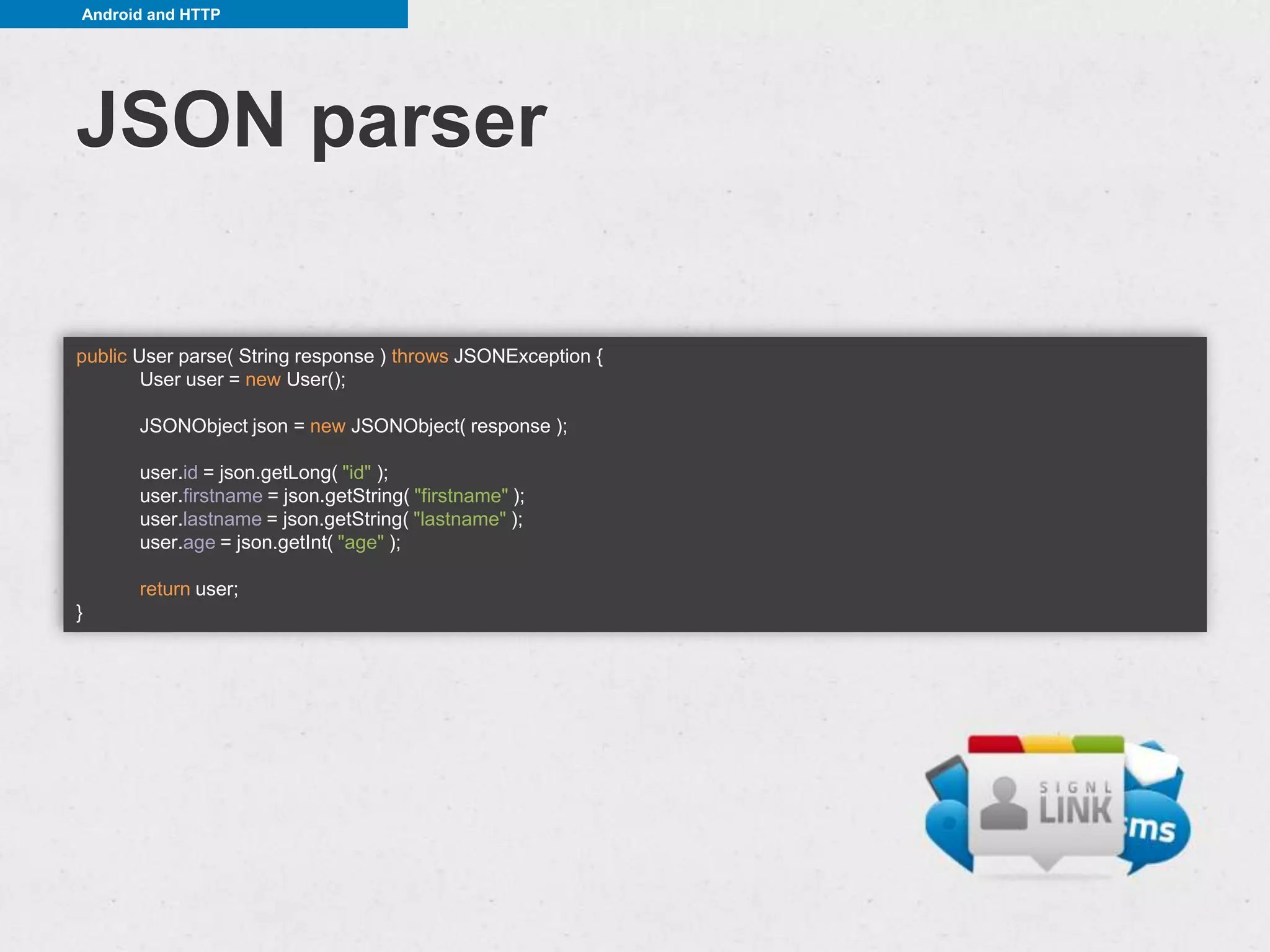Android and HTTP




JSON parser

public User parse( String response ) throws JSONException {
        User user = new User();

       JSONObject json = new JSONObject( response );

       user.id = json.getLong( "id" );
       user.firstname = json.getString( "firstname" );
       user.lastname = json.getString( "lastname" );
       user.age = json.getInt( "age" );

       return user;
}
 
