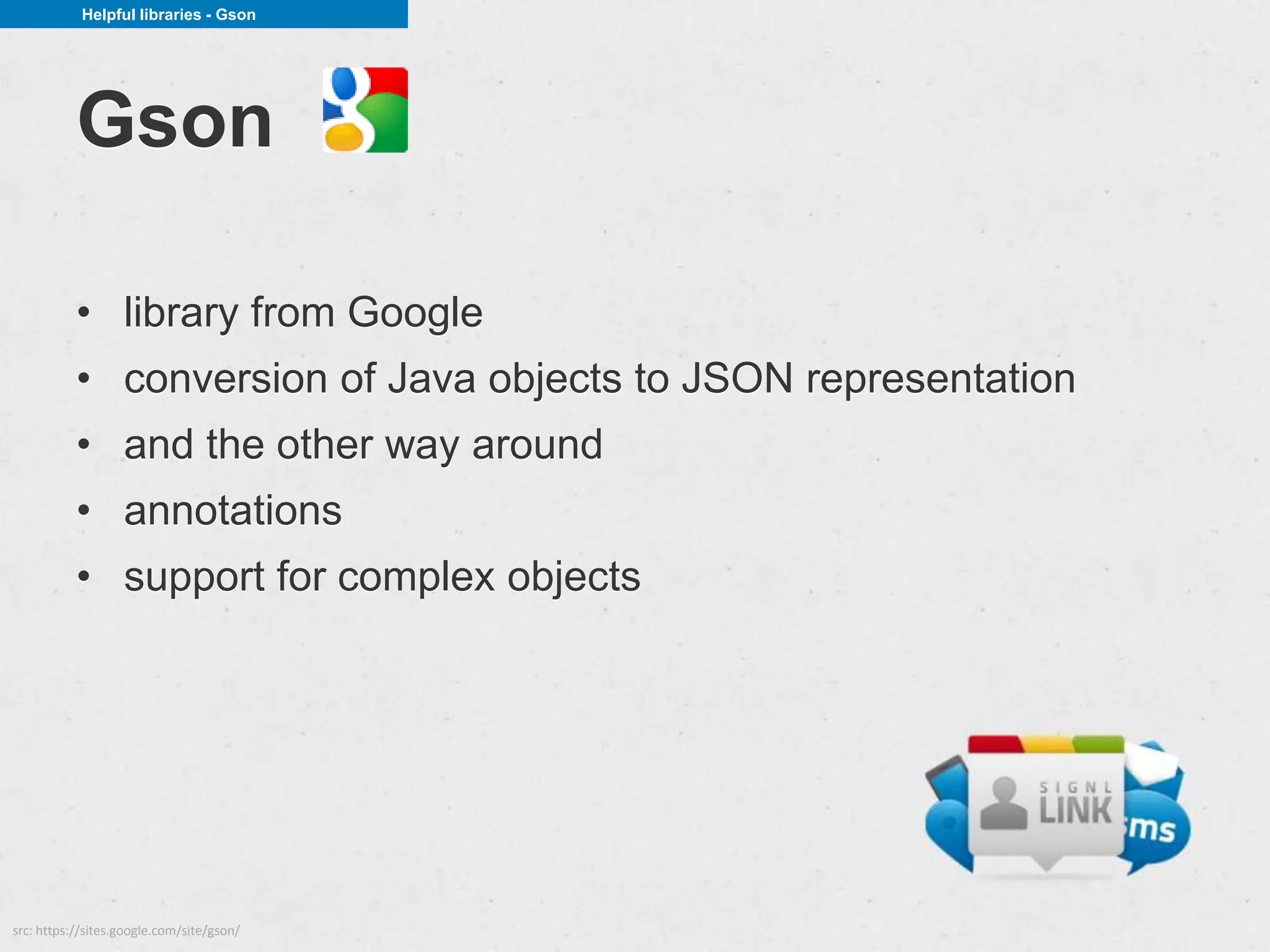Helpful libraries - Gson




           Gson

           • library from Google
           • conversion of Java objects to JSON representation
           • and the other way around
           • annotations
           • support for complex objects




src: https://sites.google.com/site/gson/
 