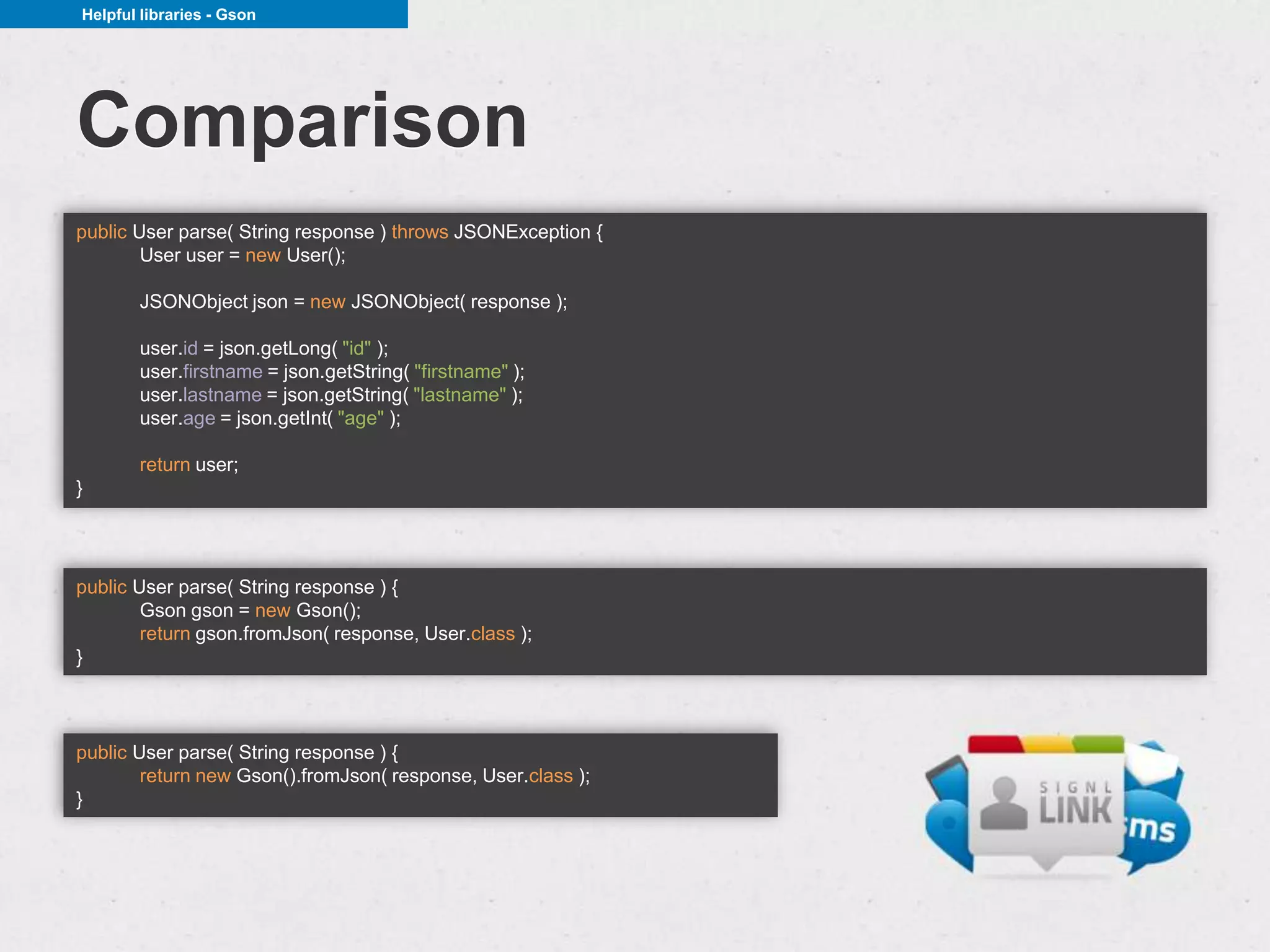 Helpful libraries - Gson




Comparison
public User parse( String response ) throws JSONException {
        User user = new User();

       JSONObject json = new JSONObject( response );

       user.id = json.getLong( "id" );
       user.firstname = json.getString( "firstname" );
       user.lastname = json.getString( "lastname" );
       user.age = json.getInt( "age" );

       return user;
}




public User parse( String response ) {
        Gson gson = new Gson();
        return gson.fromJson( response, User.class );
}



public User parse( String response ) {
        return new Gson().fromJson( response, User.class );
}
 