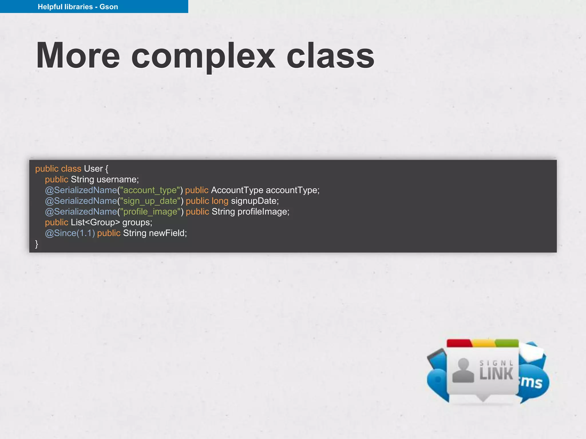 Helpful libraries - Gson




More complex class

public class User {
  public String username;
  @SerializedName("account_type") public AccountType accountType;
  @SerializedName("sign_up_date") public long signupDate;
  @SerializedName("profile_image") public String profileImage;
  public List<Group> groups;
  @Since(1.1) public String newField;
}
 