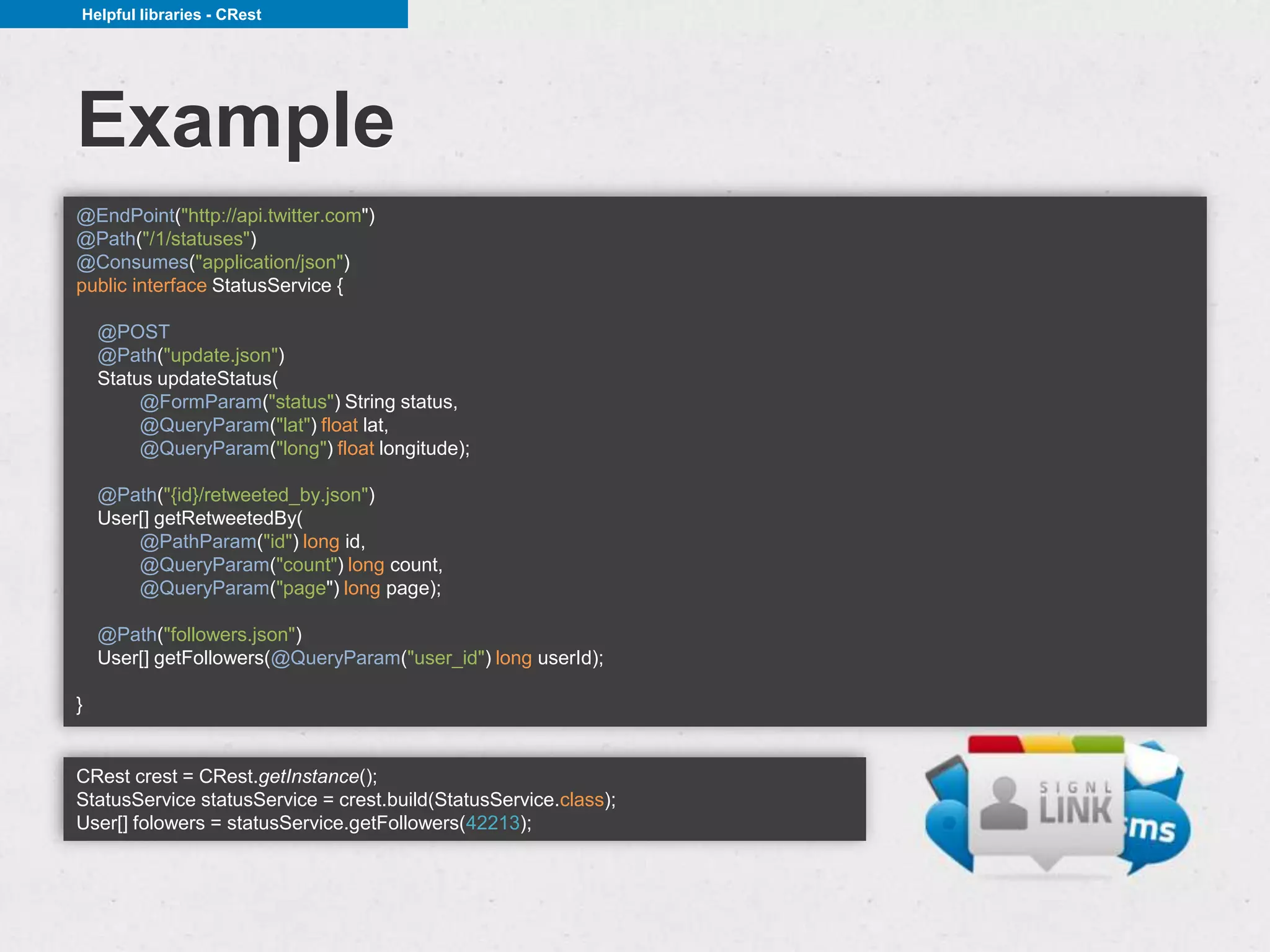 Helpful libraries - CRest




Example
@EndPoint("http://api.twitter.com")
@Path("/1/statuses")
@Consumes("application/json")
public interface StatusService {

    @POST
    @Path("update.json")
    Status updateStatus(
         @FormParam("status") String status,
         @QueryParam("lat") float lat,
         @QueryParam("long") float longitude);

    @Path("{id}/retweeted_by.json")
    User[] getRetweetedBy(
        @PathParam("id") long id,
        @QueryParam("count") long count,
        @QueryParam("page") long page);

    @Path("followers.json")
    User[] getFollowers(@QueryParam("user_id") long userId);

}


CRest crest = CRest.getInstance();
StatusService statusService = crest.build(StatusService.class);
User[] folowers = statusService.getFollowers(42213);
 