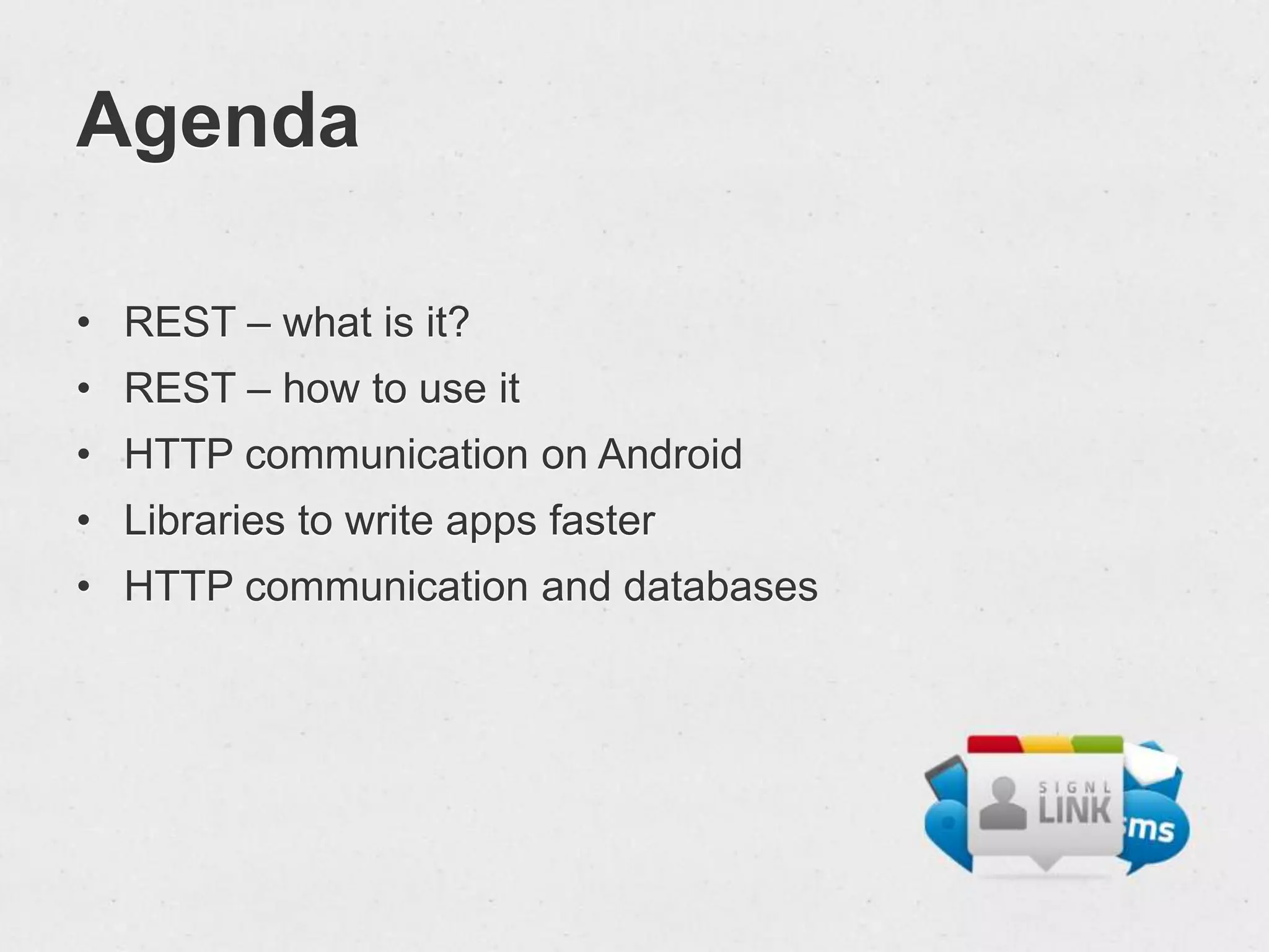 Agenda

• REST – what is it?
• REST – how to use it
• HTTP communication on Android
• Libraries to write apps faster
• HTTP communication and databases
 