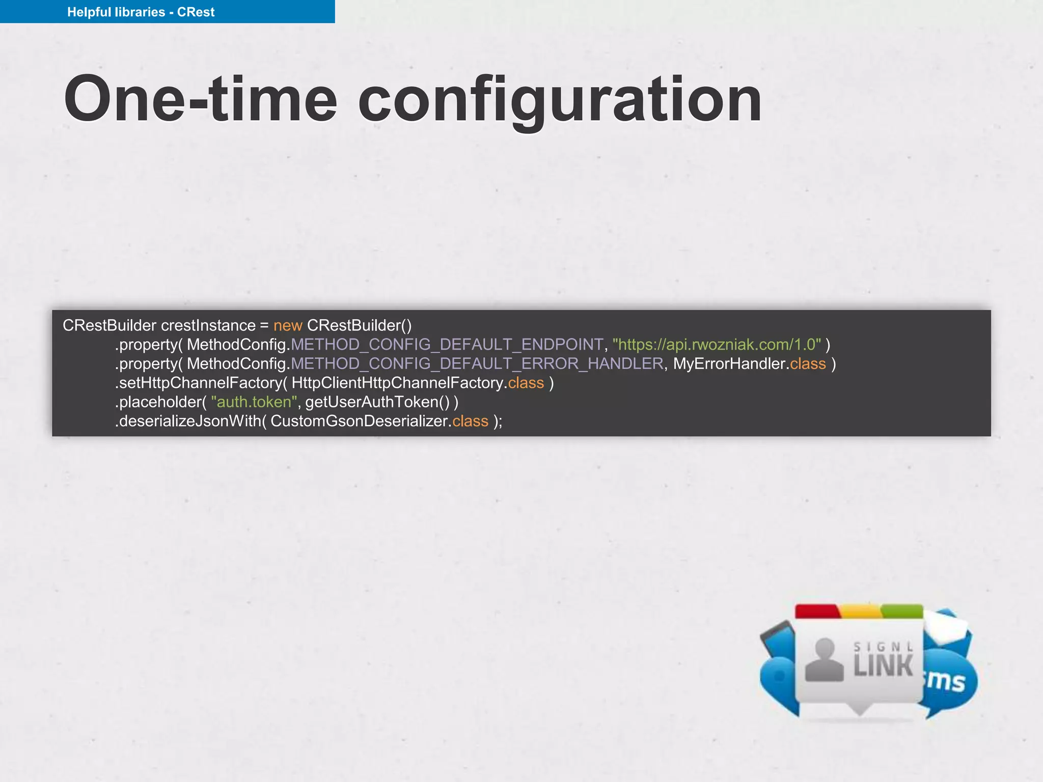 Helpful libraries - CRest




One-time configuration


CRestBuilder crestInstance = new CRestBuilder()
      .property( MethodConfig.METHOD_CONFIG_DEFAULT_ENDPOINT, "https://api.rwozniak.com/1.0" )
      .property( MethodConfig.METHOD_CONFIG_DEFAULT_ERROR_HANDLER, MyErrorHandler.class )
      .setHttpChannelFactory( HttpClientHttpChannelFactory.class )
      .placeholder( "auth.token", getUserAuthToken() )
      .deserializeJsonWith( CustomGsonDeserializer.class );
 
