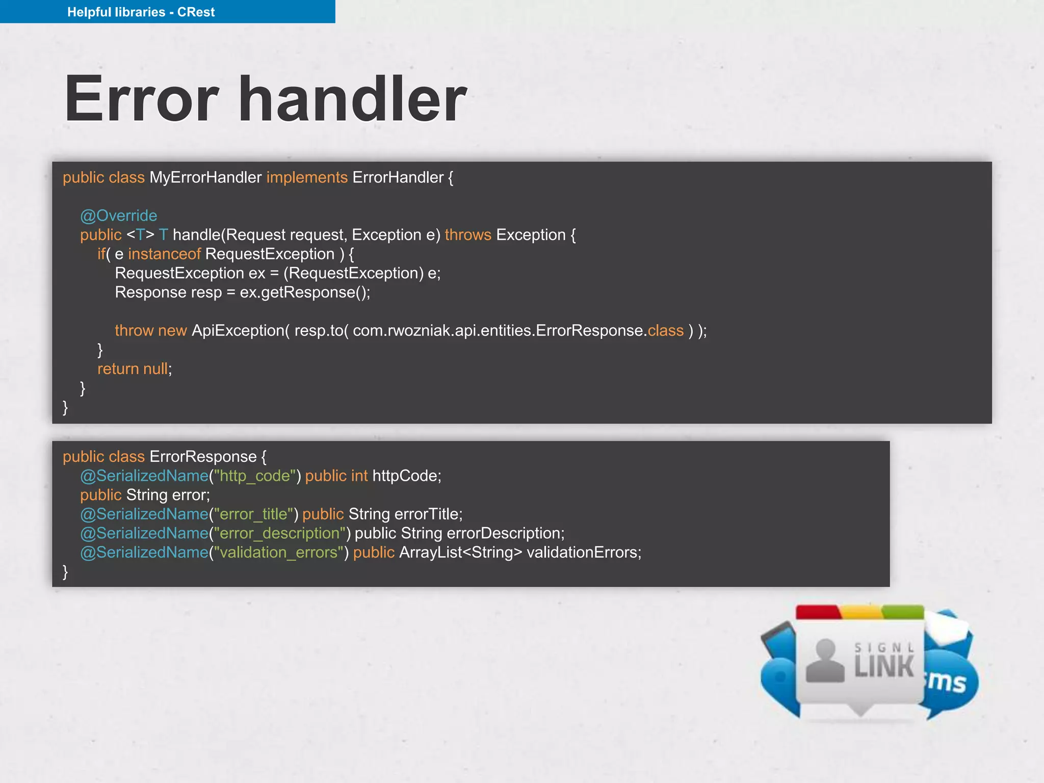 Helpful libraries - CRest




Error handler
public class MyErrorHandler implements ErrorHandler {

    @Override
    public <T> T handle(Request request, Exception e) throws Exception {
      if( e instanceof RequestException ) {
          RequestException ex = (RequestException) e;
          Response resp = ex.getResponse();

          throw new ApiException( resp.to( com.rwozniak.api.entities.ErrorResponse.class ) );
        }
        return null;
    }
}


public class ErrorResponse {
  @SerializedName("http_code") public int httpCode;
  public String error;
  @SerializedName("error_title") public String errorTitle;
  @SerializedName("error_description") public String errorDescription;
  @SerializedName("validation_errors") public ArrayList<String> validationErrors;
}
 