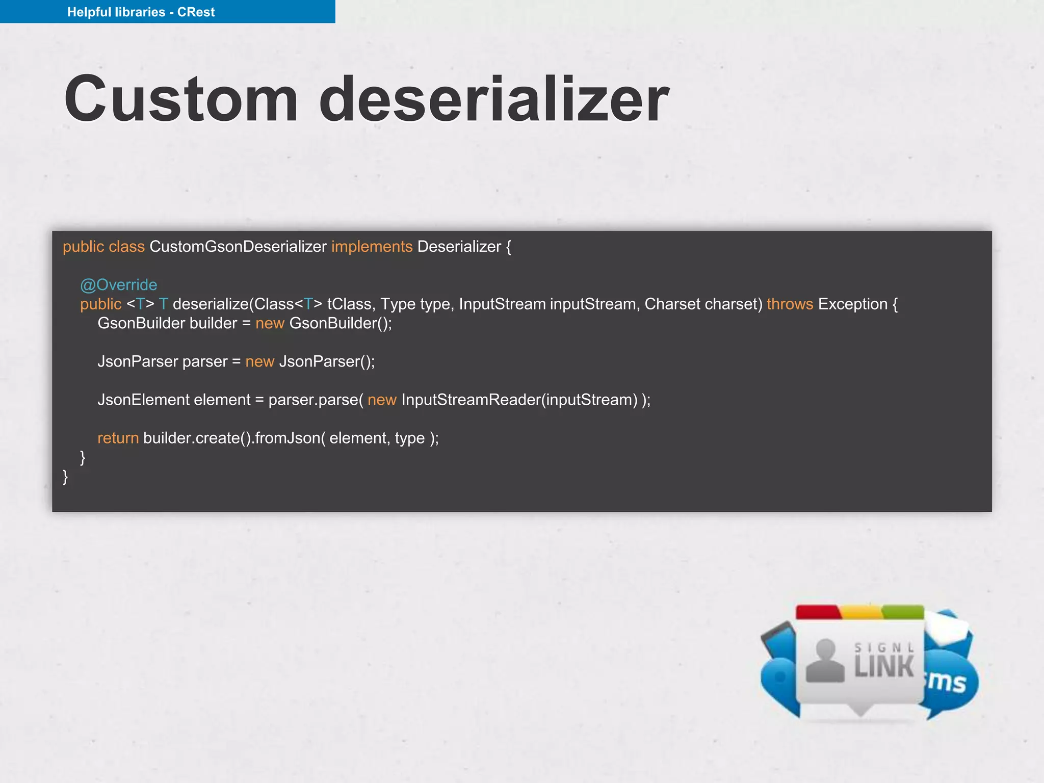 Helpful libraries - CRest




Custom deserializer

public class CustomGsonDeserializer implements Deserializer {

    @Override
    public <T> T deserialize(Class<T> tClass, Type type, InputStream inputStream, Charset charset) throws Exception {
      GsonBuilder builder = new GsonBuilder();

        JsonParser parser = new JsonParser();

        JsonElement element = parser.parse( new InputStreamReader(inputStream) );

        return builder.create().fromJson( element, type );
    }
}
 