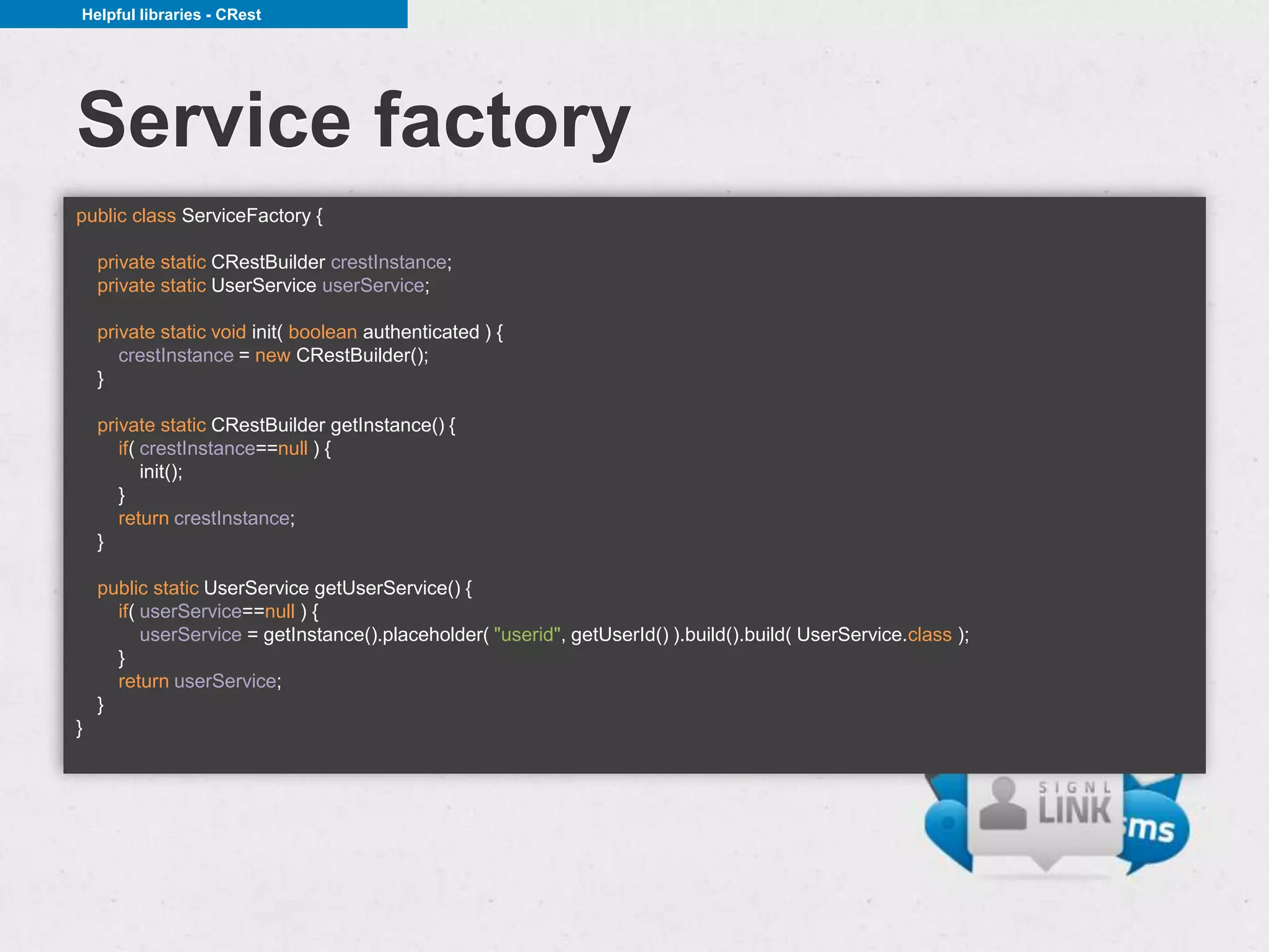 Helpful libraries - CRest




Service factory
public class ServiceFactory {

    private static CRestBuilder crestInstance;
    private static UserService userService;

    private static void init( boolean authenticated ) {
       crestInstance = new CRestBuilder();
    }

    private static CRestBuilder getInstance() {
       if( crestInstance==null ) {
           init();
       }
       return crestInstance;
    }

    public static UserService getUserService() {
      if( userService==null ) {
          userService = getInstance().placeholder( "userid", getUserId() ).build().build( UserService.class );
      }
      return userService;
    }
}
 
