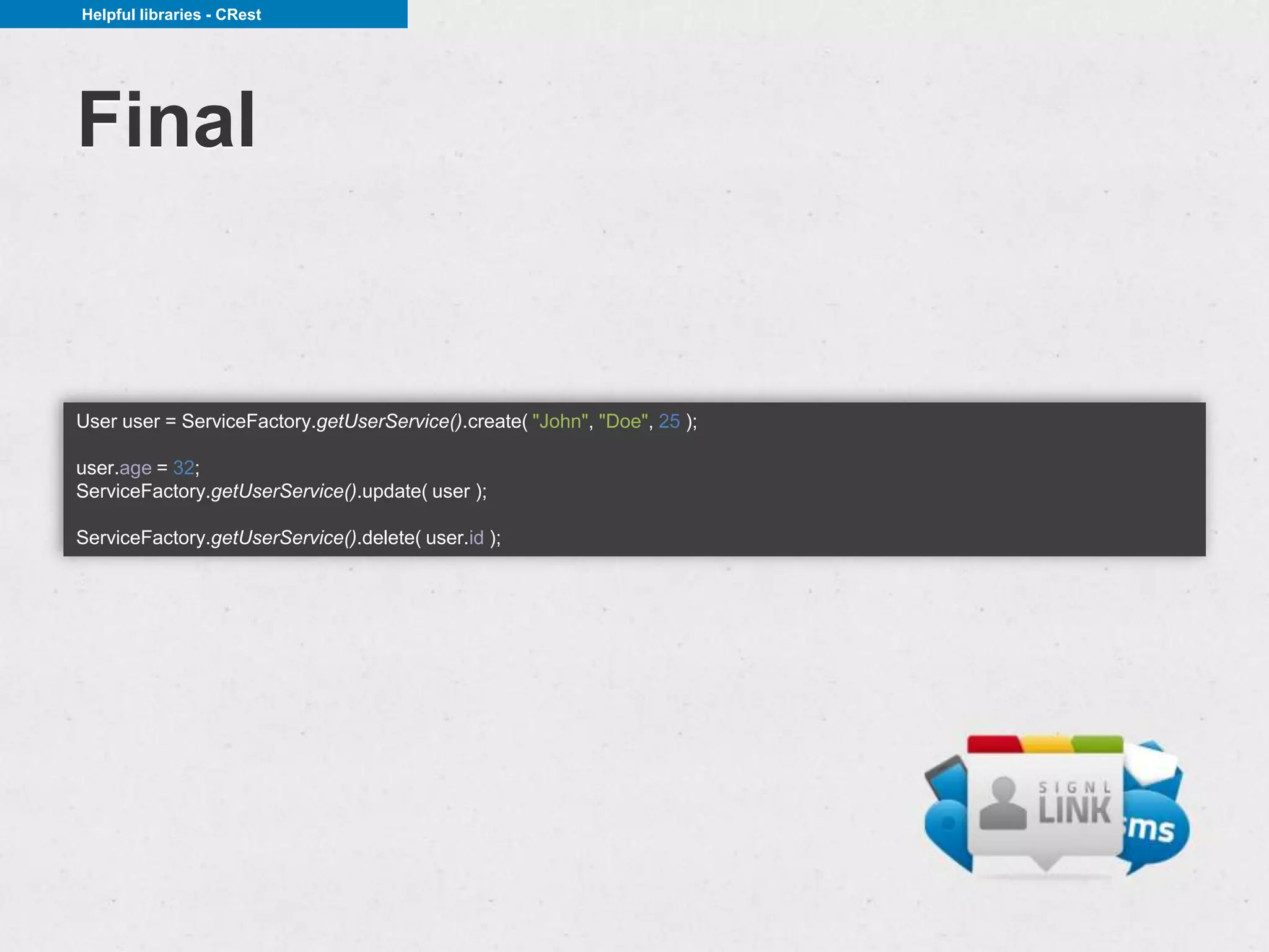 Helpful libraries - CRest




Final


User user = ServiceFactory.getUserService().create( "John", "Doe", 25 );

user.age = 32;
ServiceFactory.getUserService().update( user );

ServiceFactory.getUserService().delete( user.id );
 