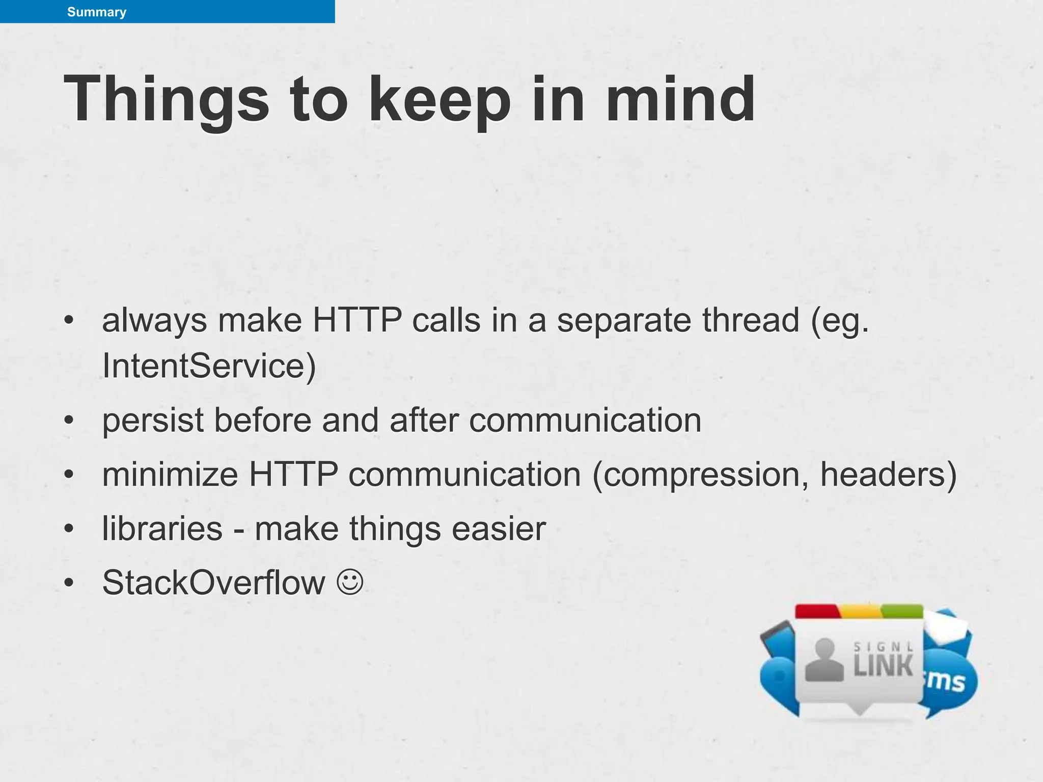 Summary




Things to keep in mind


• always make HTTP calls in a separate thread (eg.
  IntentService)
• persist before and after communication
• minimize HTTP communication (compression, headers)
• libraries - make things easier
• StackOverflow 
 
