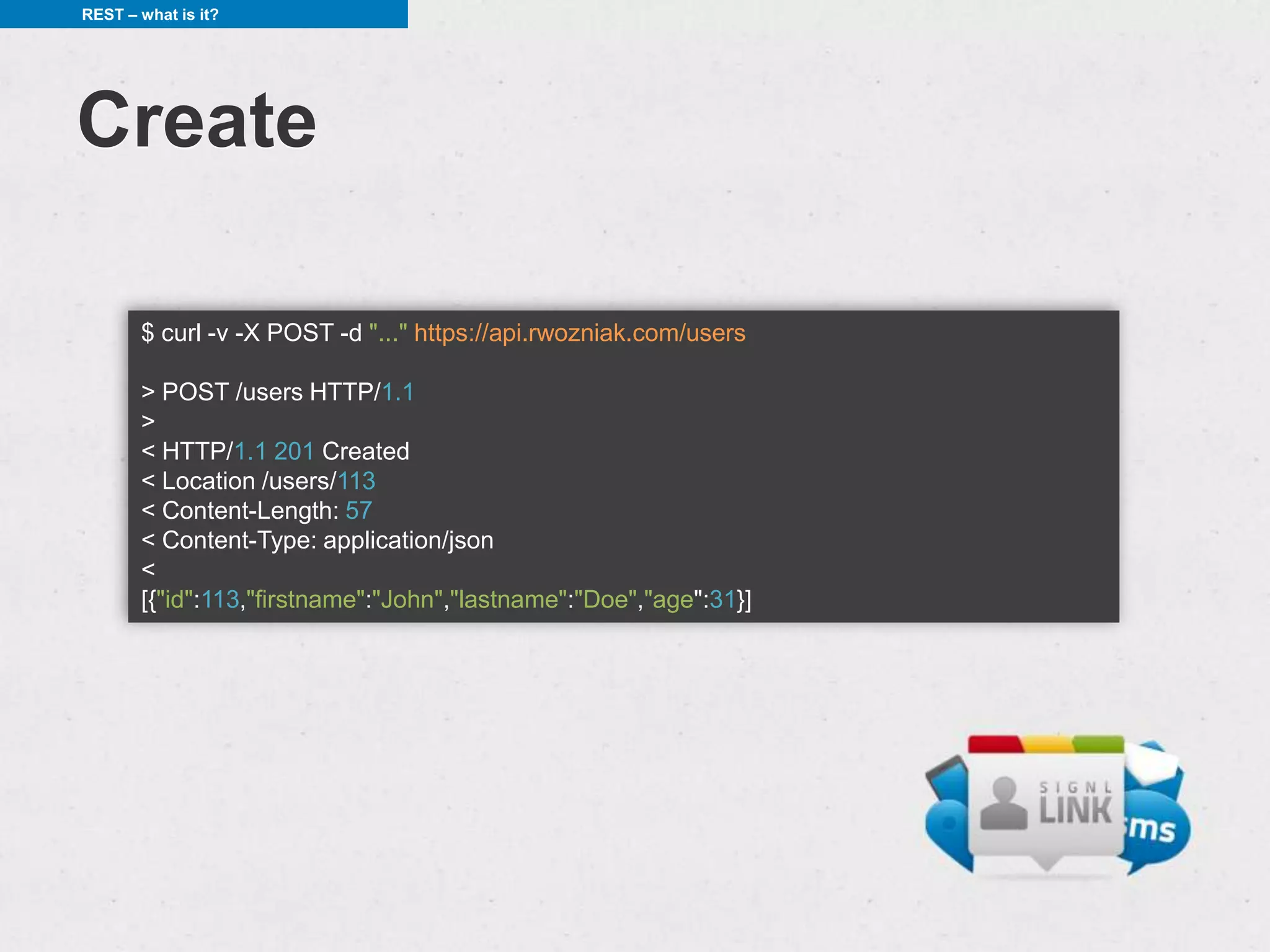 REST – what is it?




Create

       $ curl -v -X POST -d "..." https://api.rwozniak.com/users

       > POST /users HTTP/1.1
       >
       < HTTP/1.1 201 Created
       < Location /users/113
       < Content-Length: 57
       < Content-Type: application/json
       <
       [{"id":113,"firstname":"John","lastname":"Doe","age":31}]
 