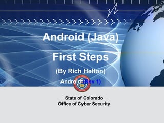 CYBER SECURITY   INFORMATION TECHNOLOGY   CRITICAL INFRASTRUCTURE   HOMELAND SECURITY   MULTI-USER NETWORK CYBER SECURITY   INFORMATION TECHNOLOGY CRITICAL INFRASTRUCTURE




                                           Android (Java)
                                                      First Steps
                                                          (By Rich Helton)
                                                              Android (Rev 1)

                                                               State of Colorado
                                                            Office of Cyber Security

                                                                                                                                        State of Colorado Office of Cyber Security
 