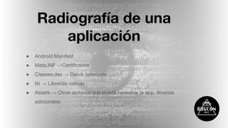 Radiografía de una
aplicación
● Android Manifest
● Meta.INF →Certiﬁcados
● Classes.dex → Dalvik bytecode
● lib → Librerías nativas
● Assets → Otros archivos que pueda necesitar la app, librerías
adicionales
 