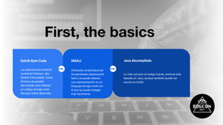 First, the basics
SMALI
Utilizando smali/baksmali
(ensamblador/desensamb
lador) se puede obtener
una representación en un
lenguaje de bajo nivel con
el que se puede trabajar
más fácilmente
Dalvik Byte Code
Las aplicaciones Android
contienen ﬁcheros .dex
(Dalvik EXecutable). Estos
ﬁcheros se pueden
decompilar para obtener
un código de bajo nivel
llamado Dalvik Bytecode.
Java decompilado
Lo más cercano al código fuente, Android está
basado en Java, aunque también puede ser
escrito en Kotlin.
 