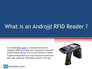 What is an Android RFID Reader ?
An Android RFID reader is a hardware device that
integrates RFID technology and is designed to work with
android mobile devices such as smart phones or tablets .
It allows Android devices to read and communicate with
RFID tags , gathering information stored on the tags.
 
