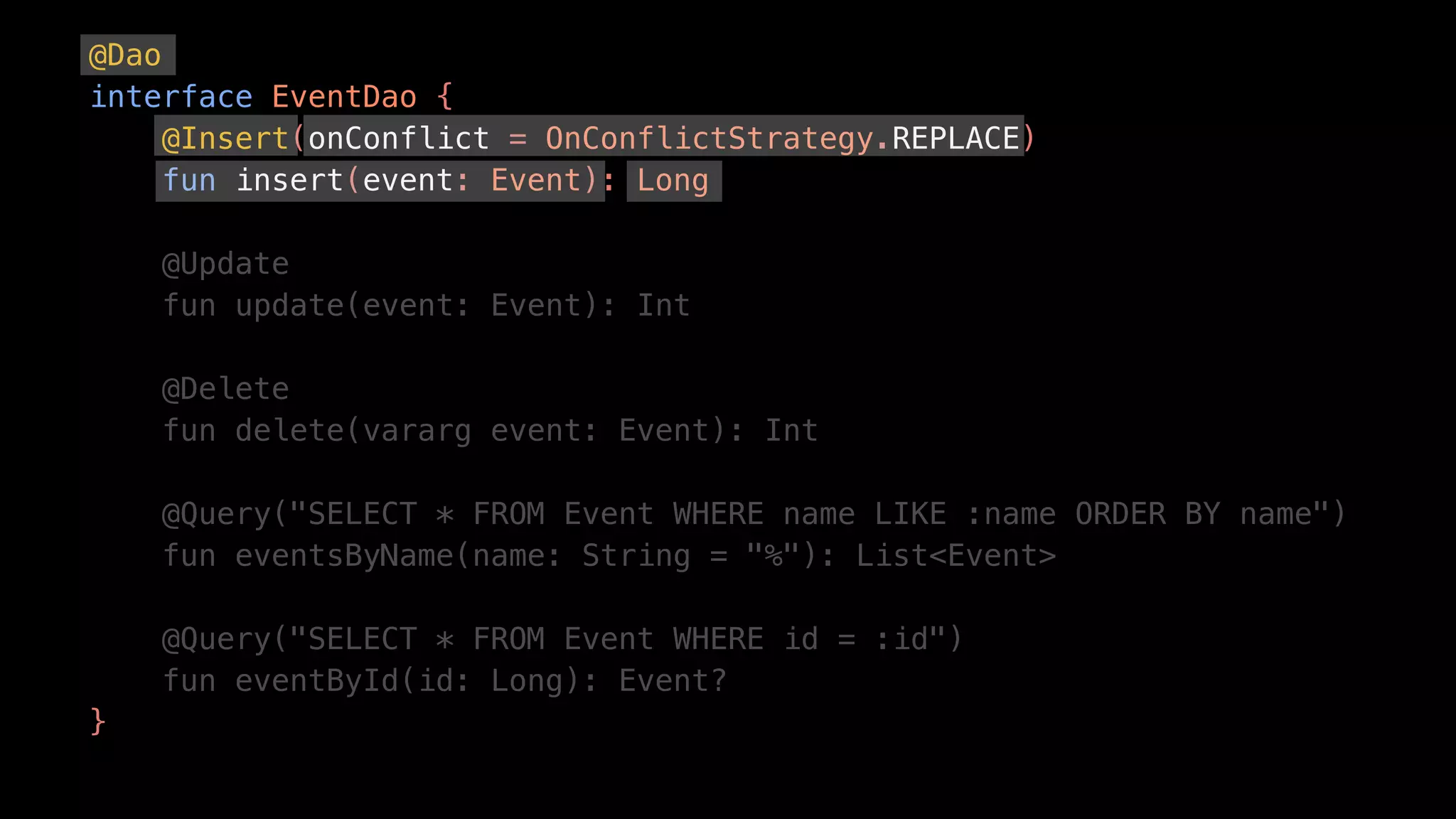@Dao
interface EventDao {
@Insert(onConflict = OnConflictStrategy.REPLACE)
fun insert(event: Event): Long
@Update
fun update(event: Event): Int
@Delete
fun delete(vararg event: Event): Int
@Query("SELECT * FROM Event WHERE name LIKE :name ORDER BY name")
fun eventsByName(name: String = "%"): List<Event>
@Query("SELECT * FROM Event WHERE id = :id")
fun eventById(id: Long): Event?
}
 