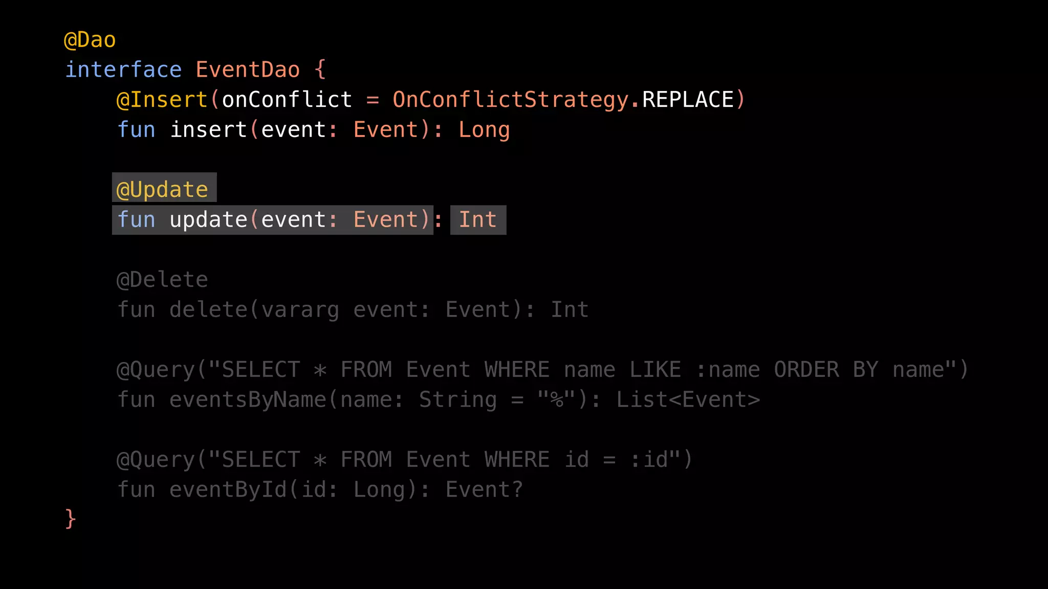 @Dao
interface EventDao {
@Insert(onConflict = OnConflictStrategy.REPLACE)
fun insert(event: Event): Long
@Update
fun update(event: Event): Int
@Delete
fun delete(vararg event: Event): Int
@Query("SELECT * FROM Event WHERE name LIKE :name ORDER BY name")
fun eventsByName(name: String = "%"): List<Event>
@Query("SELECT * FROM Event WHERE id = :id")
fun eventById(id: Long): Event?
}
 