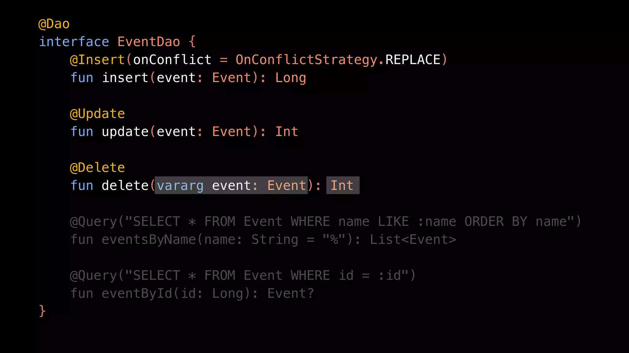 @Dao
interface EventDao {
@Insert(onConflict = OnConflictStrategy.REPLACE)
fun insert(event: Event): Long
@Update
fun update(event: Event): Int
@Delete
fun delete(vararg event: Event): Int
@Query("SELECT * FROM Event WHERE name LIKE :name ORDER BY name")
fun eventsByName(name: String = "%"): List<Event>
@Query("SELECT * FROM Event WHERE id = :id")
fun eventById(id: Long): Event?
}
 