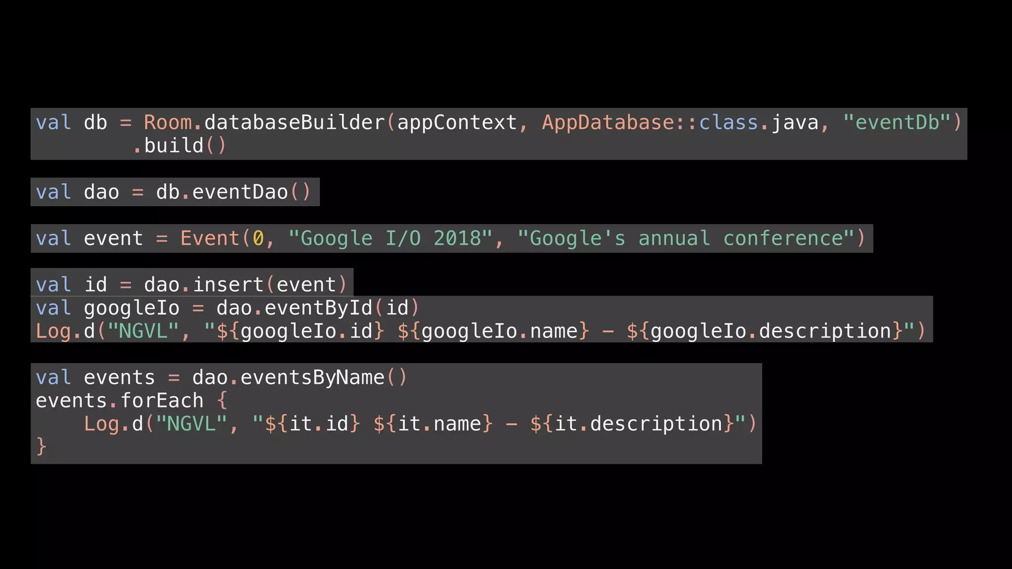 val db = Room.databaseBuilder(appContext, AppDatabase::class.java, "eventDb")
.build()
val dao = db.eventDao()
val event = Event(0, "Google I/O 2018", "Google's annual conference")
val id = dao.insert(event)
val googleIo = dao.eventById(id)
Log.d("NGVL", "${googleIo.id} ${googleIo.name} - ${googleIo.description}")
val events = dao.eventsByName()
events.forEach {
Log.d("NGVL", "${it.id} ${it.name} - ${it.description}")
}
 