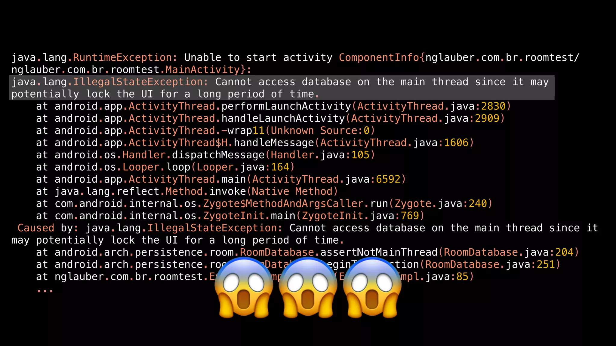 java.lang.RuntimeException: Unable to start activity ComponentInfo{nglauber.com.br.roomtest/
nglauber.com.br.roomtest.MainActivity}:
java.lang.IllegalStateException: Cannot access database on the main thread since it may
potentially lock the UI for a long period of time.
at android.app.ActivityThread.performLaunchActivity(ActivityThread.java:2830)
at android.app.ActivityThread.handleLaunchActivity(ActivityThread.java:2909)
at android.app.ActivityThread.-wrap11(Unknown Source:0)
at android.app.ActivityThread$H.handleMessage(ActivityThread.java:1606)
at android.os.Handler.dispatchMessage(Handler.java:105)
at android.os.Looper.loop(Looper.java:164)
at android.app.ActivityThread.main(ActivityThread.java:6592)
at java.lang.reflect.Method.invoke(Native Method)
at com.android.internal.os.Zygote$MethodAndArgsCaller.run(Zygote.java:240)
at com.android.internal.os.ZygoteInit.main(ZygoteInit.java:769)
Caused by: java.lang.IllegalStateException: Cannot access database on the main thread since it
may potentially lock the UI for a long period of time.
at android.arch.persistence.room.RoomDatabase.assertNotMainThread(RoomDatabase.java:204)
at android.arch.persistence.room.RoomDatabase.beginTransaction(RoomDatabase.java:251)
at nglauber.com.br.roomtest.EventDao_Impl.insert(EventDao_Impl.java:85)
...
😱😱😱
 