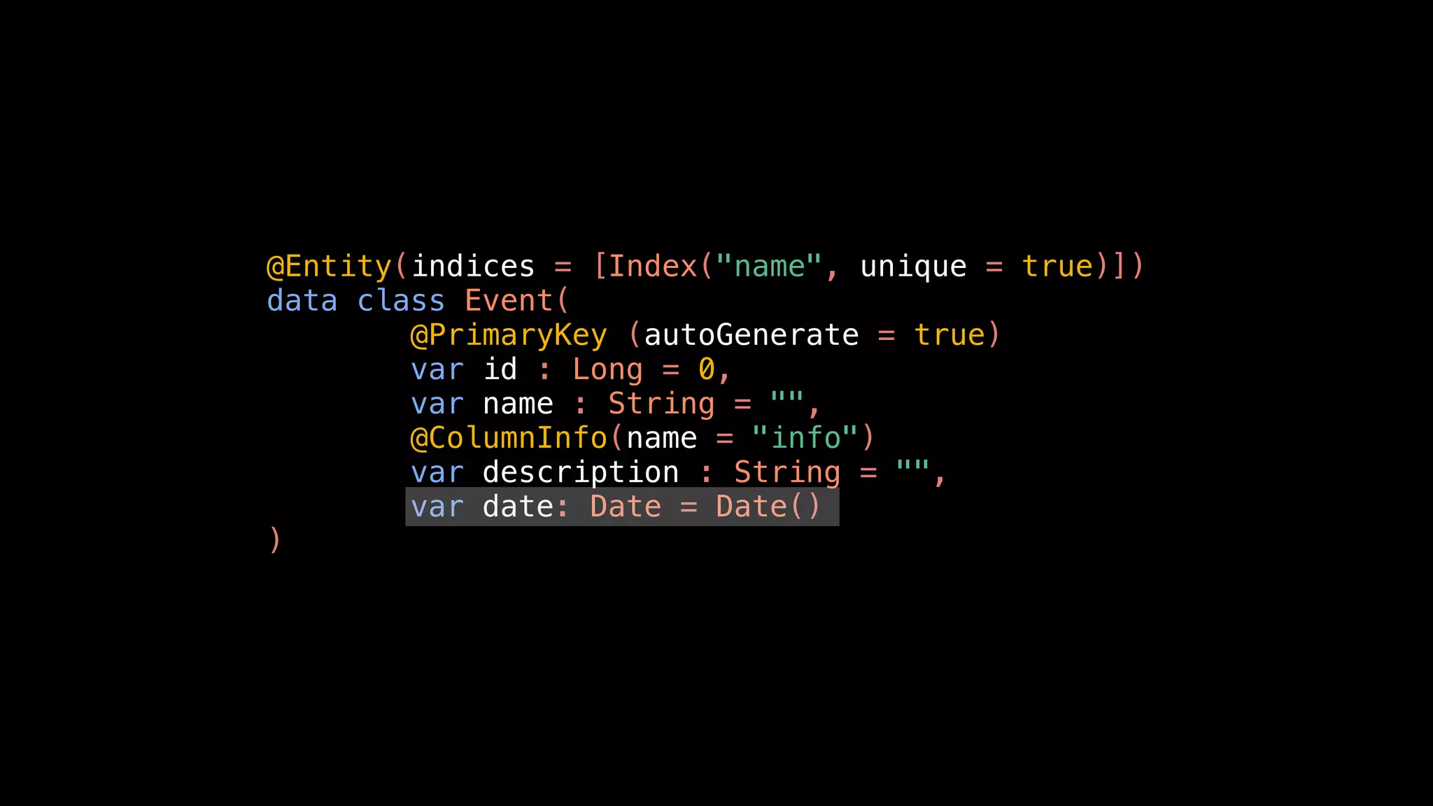 @Entity(indices = [Index("name", unique = true)])
data class Event(
@PrimaryKey (autoGenerate = true)
var id : Long = 0,
var name : String = "",
@ColumnInfo(name = "info")
var description : String = "",
var date: Date = Date()
)
 