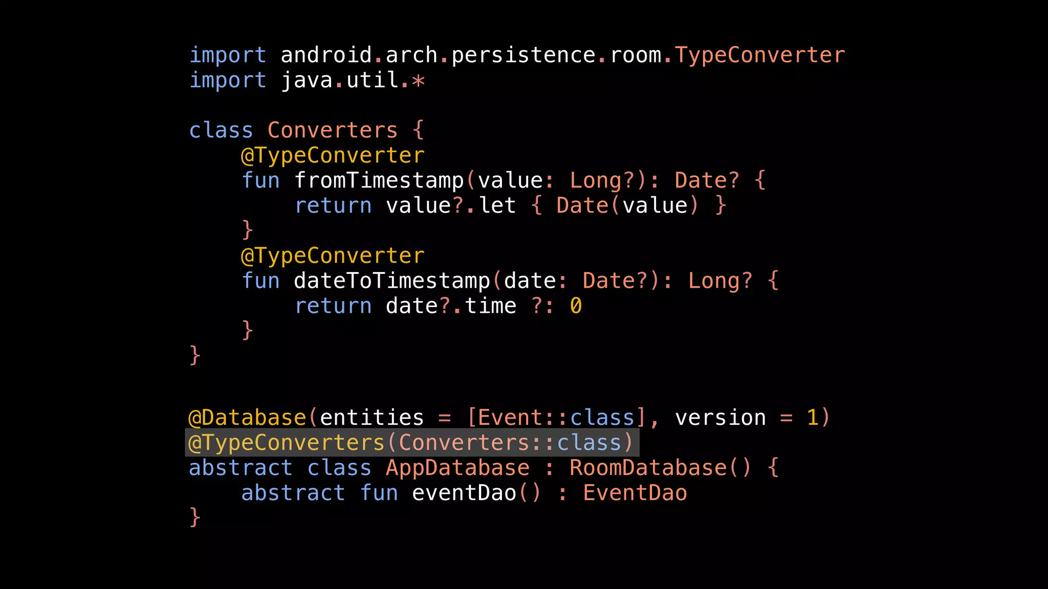 import android.arch.persistence.room.TypeConverter
import java.util.*
class Converters {
@TypeConverter
fun fromTimestamp(value: Long?): Date? {
return value?.let { Date(value) }
}
@TypeConverter
fun dateToTimestamp(date: Date?): Long? {
return date?.time ?: 0
}
}
@Database(entities = [Event::class], version = 1)
@TypeConverters(Converters::class)
abstract class AppDatabase : RoomDatabase() {
abstract fun eventDao() : EventDao
}
 