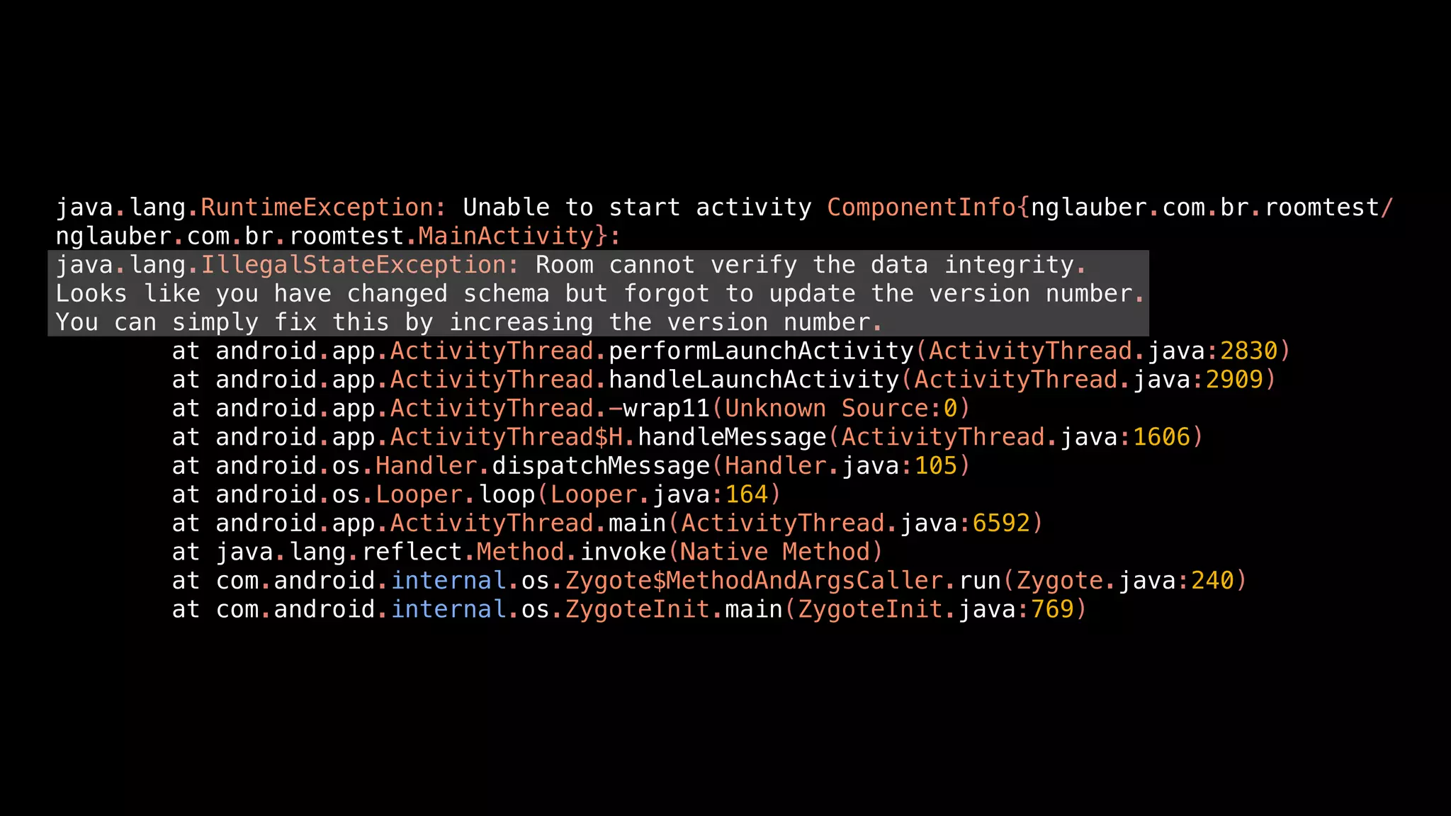 java.lang.RuntimeException: Unable to start activity ComponentInfo{nglauber.com.br.roomtest/
nglauber.com.br.roomtest.MainActivity}:
java.lang.IllegalStateException: Room cannot verify the data integrity.
Looks like you have changed schema but forgot to update the version number.
You can simply fix this by increasing the version number.
at android.app.ActivityThread.performLaunchActivity(ActivityThread.java:2830)
at android.app.ActivityThread.handleLaunchActivity(ActivityThread.java:2909)
at android.app.ActivityThread.-wrap11(Unknown Source:0)
at android.app.ActivityThread$H.handleMessage(ActivityThread.java:1606)
at android.os.Handler.dispatchMessage(Handler.java:105)
at android.os.Looper.loop(Looper.java:164)
at android.app.ActivityThread.main(ActivityThread.java:6592)
at java.lang.reflect.Method.invoke(Native Method)
at com.android.internal.os.Zygote$MethodAndArgsCaller.run(Zygote.java:240)
at com.android.internal.os.ZygoteInit.main(ZygoteInit.java:769)
 