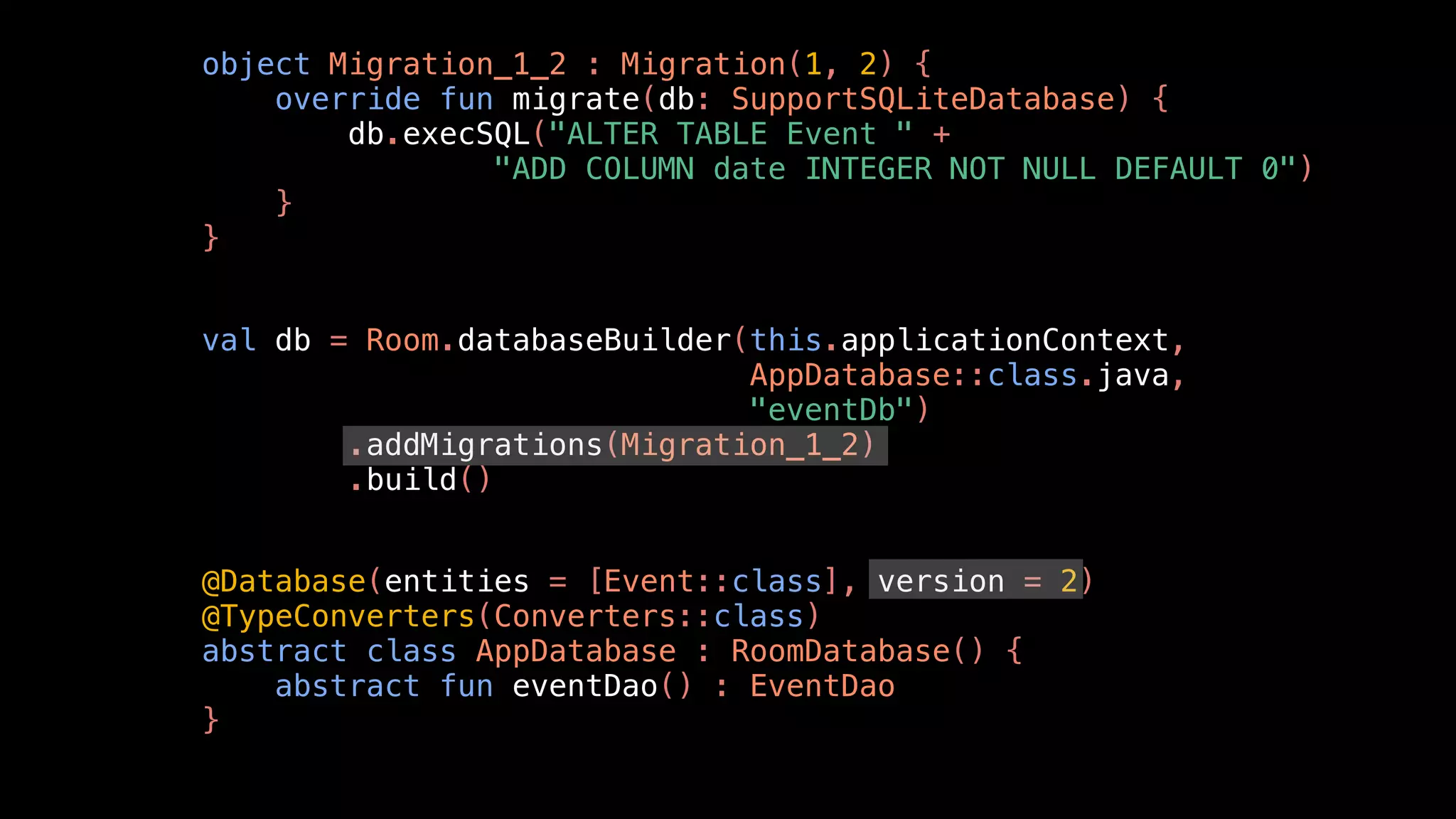 object Migration_1_2 : Migration(1, 2) {
override fun migrate(db: SupportSQLiteDatabase) {
db.execSQL("ALTER TABLE Event " +
"ADD COLUMN date INTEGER NOT NULL DEFAULT 0")
}
}
val db = Room.databaseBuilder(this.applicationContext,
AppDatabase::class.java,
"eventDb")
.addMigrations(Migration_1_2)
.build()
@Database(entities = [Event::class], version = 2)
@TypeConverters(Converters::class)
abstract class AppDatabase : RoomDatabase() {
abstract fun eventDao() : EventDao
}
 
