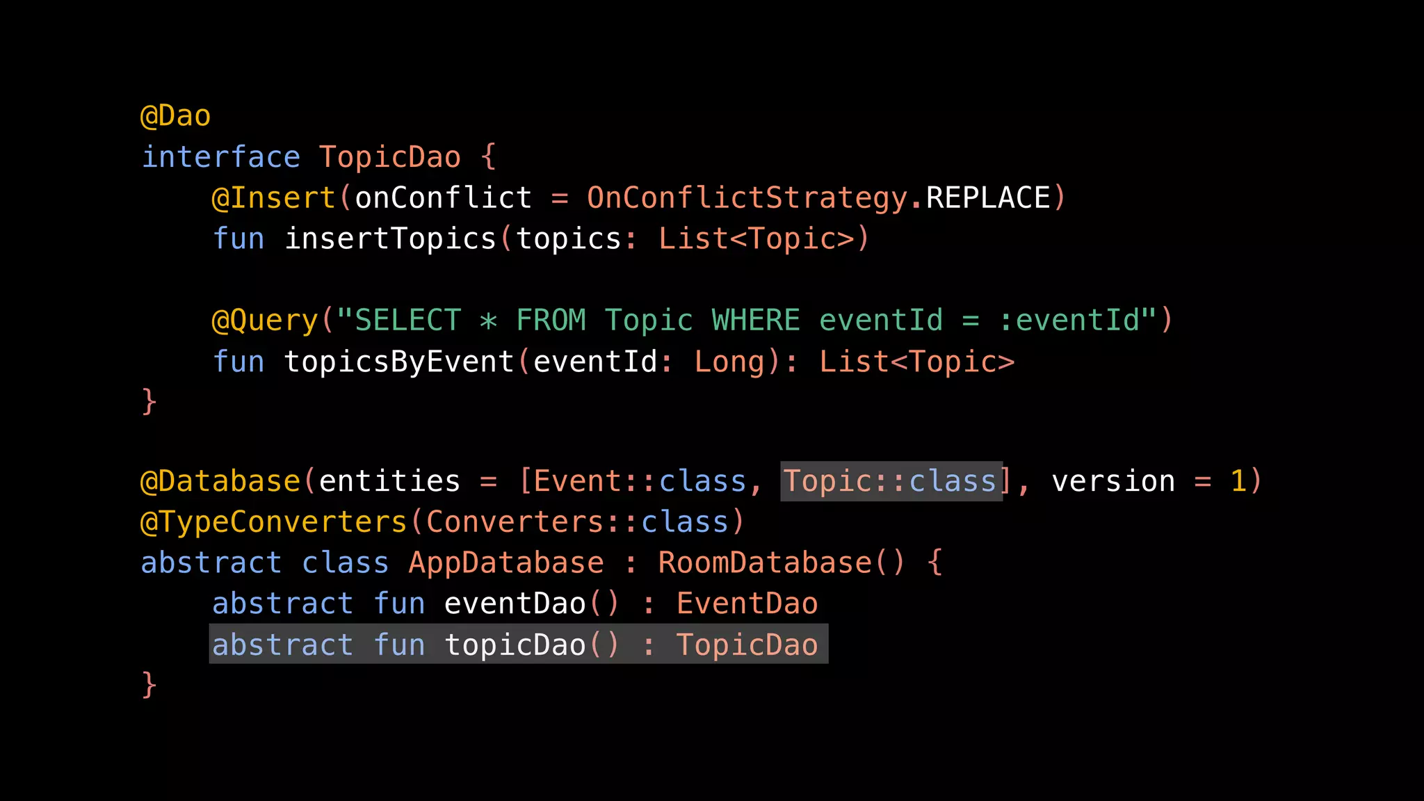 @Dao
interface TopicDao {
@Insert(onConflict = OnConflictStrategy.REPLACE)
fun insertTopics(topics: List<Topic>)
@Query("SELECT * FROM Topic WHERE eventId = :eventId")
fun topicsByEvent(eventId: Long): List<Topic>
}
@Database(entities = [Event::class, Topic::class], version = 1)
@TypeConverters(Converters::class)
abstract class AppDatabase : RoomDatabase() {
abstract fun eventDao() : EventDao
abstract fun topicDao() : TopicDao
}
 