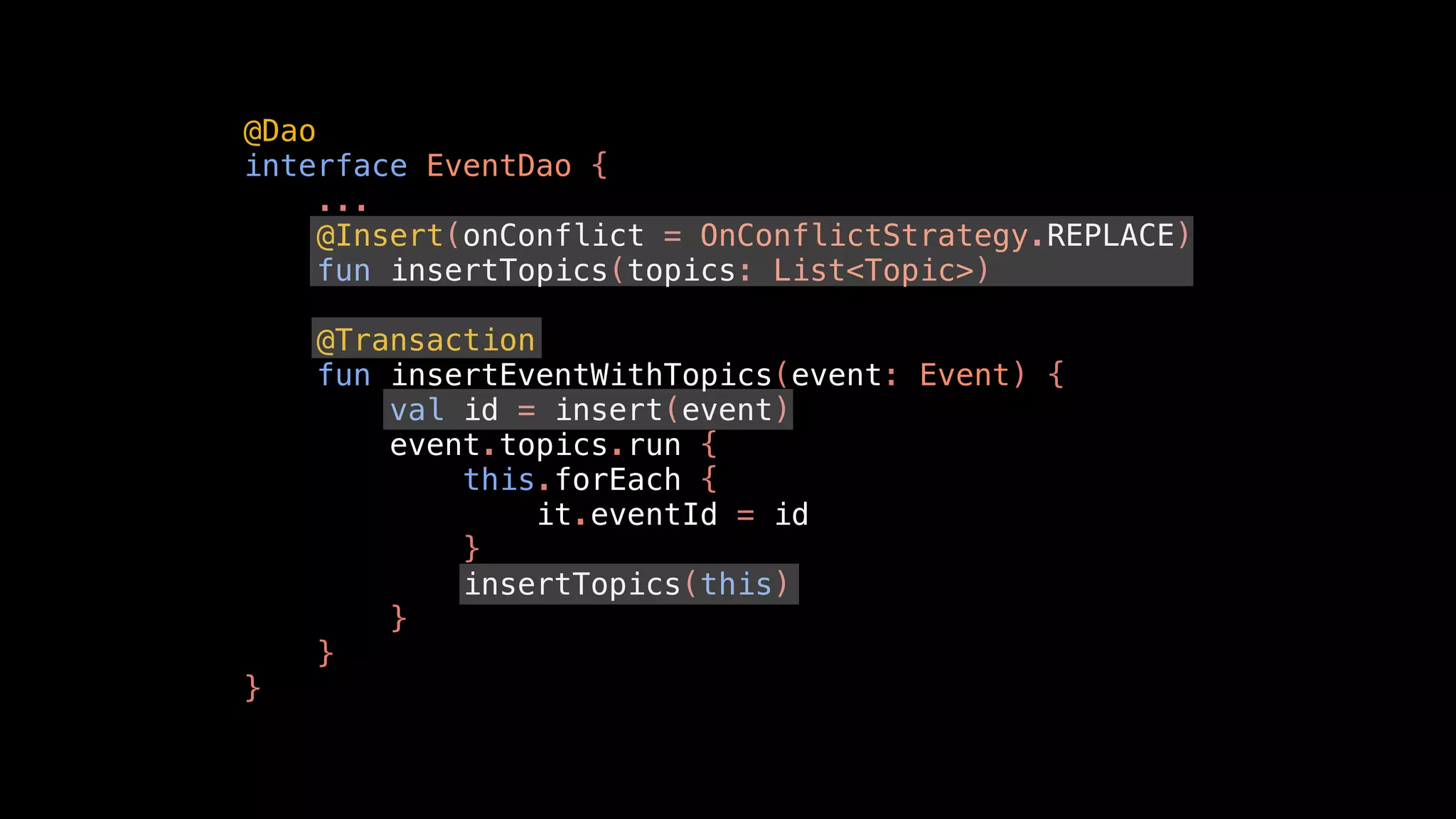 @Dao
interface EventDao {
...
@Insert(onConflict = OnConflictStrategy.REPLACE)
fun insertTopics(topics: List<Topic>)
@Transaction
fun insertEventWithTopics(event: Event) {
val id = insert(event)
event.topics.run {
this.forEach {
it.eventId = id
}
insertTopics(this)
}
}
}
 