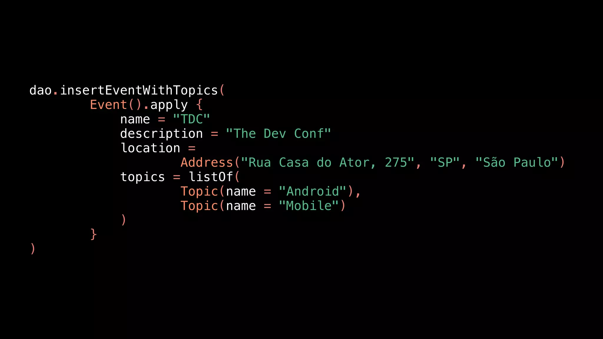 dao.insertEventWithTopics(
Event().apply {
name = "TDC"
description = "The Dev Conf"
location =
Address("Rua Casa do Ator, 275", "SP", "São Paulo")
topics = listOf(
Topic(name = "Android"),
Topic(name = "Mobile")
)
}
)
 