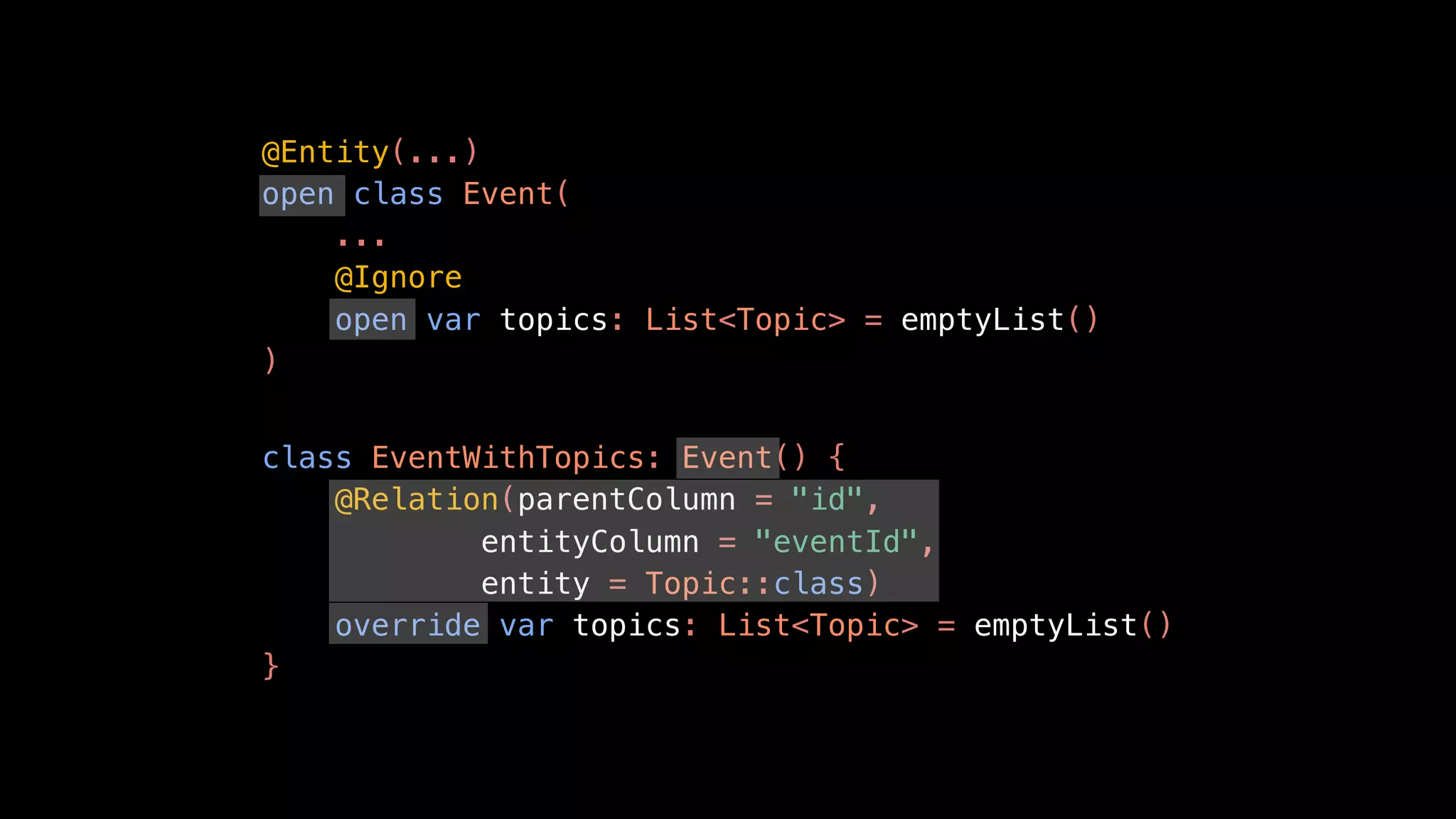 @Entity(...)
open class Event(
...
@Ignore
open var topics: List<Topic> = emptyList()
)
class EventWithTopics: Event() {
@Relation(parentColumn = "id",
entityColumn = "eventId",
entity = Topic::class)
override var topics: List<Topic> = emptyList()
}
 