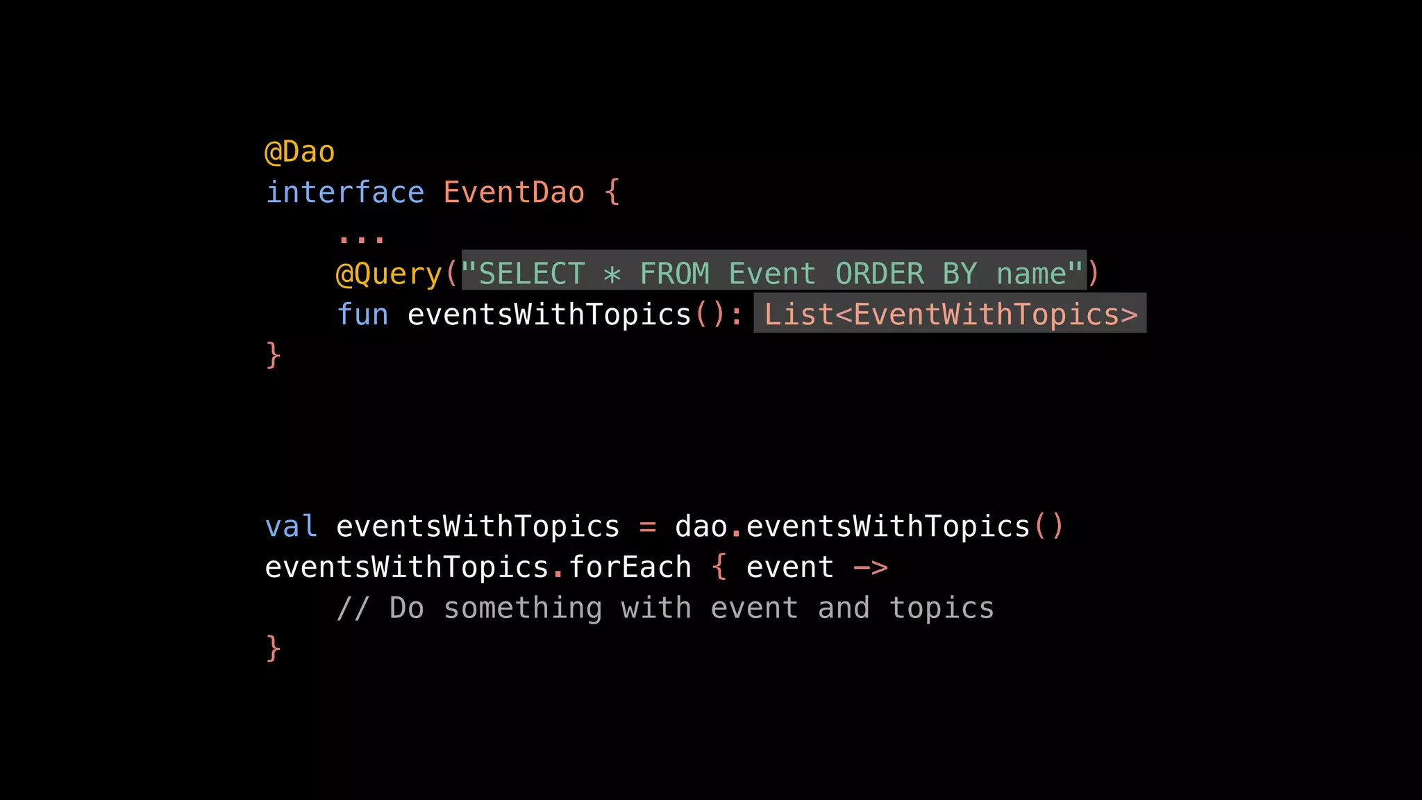 @Dao
interface EventDao {
...
@Query("SELECT * FROM Event ORDER BY name")
fun eventsWithTopics(): List<EventWithTopics>
}
val eventsWithTopics = dao.eventsWithTopics()
eventsWithTopics.forEach { event ->
// Do something with event and topics
}
 