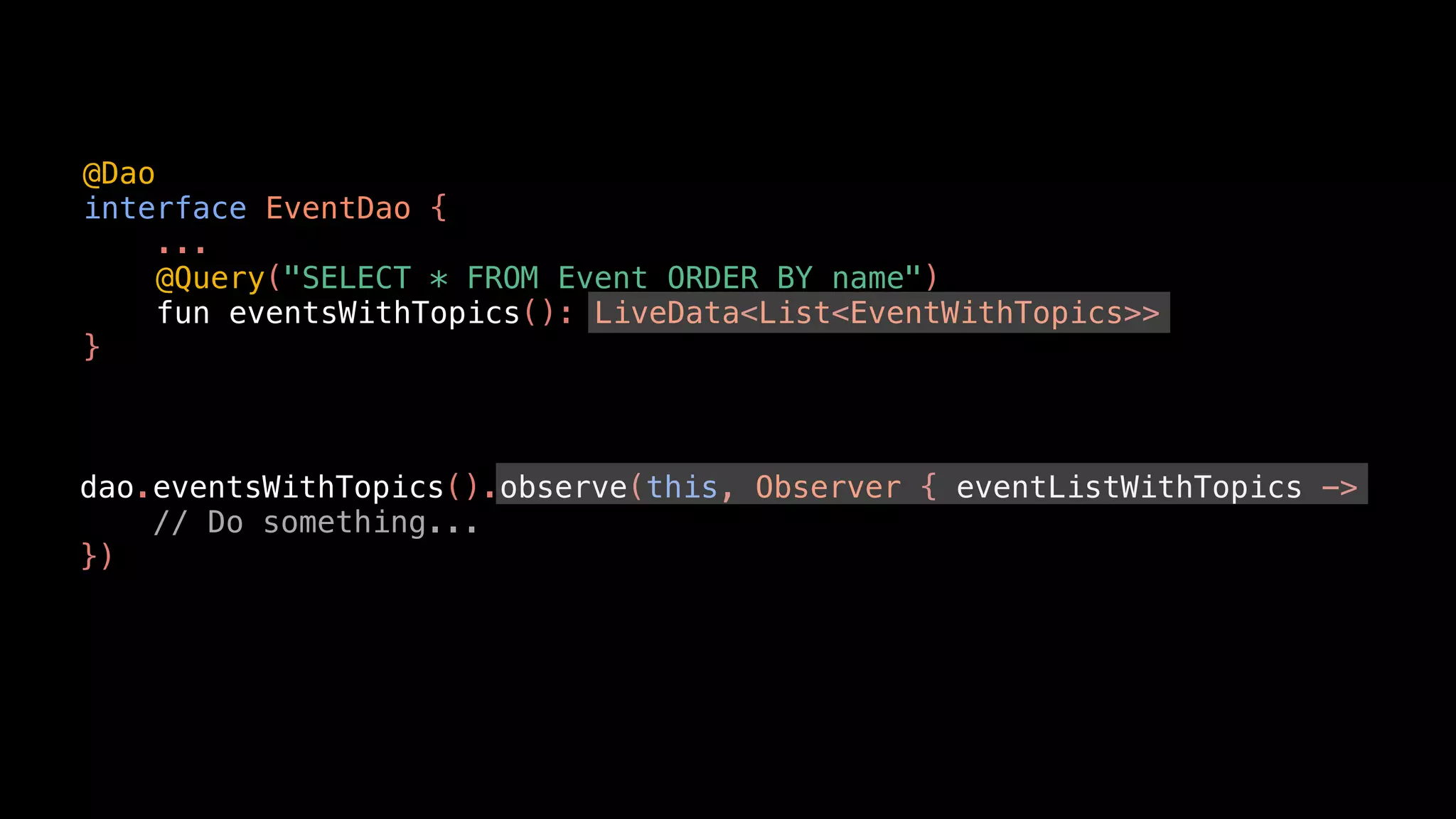 @Dao
interface EventDao {
...
@Query("SELECT * FROM Event ORDER BY name")
fun eventsWithTopics(): LiveData<List<EventWithTopics>>
}
dao.eventsWithTopics().observe(this, Observer { eventListWithTopics ->
// Do something...
})
 