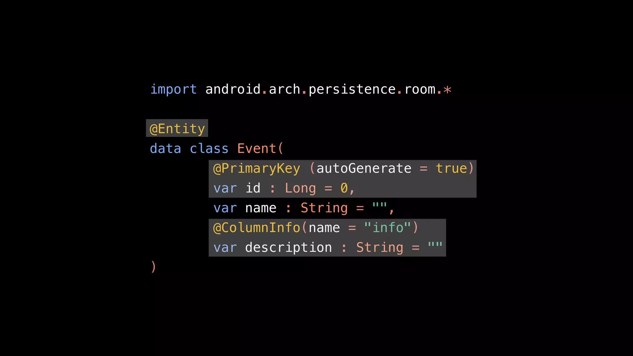 import android.arch.persistence.room.*
@Entity
data class Event(
@PrimaryKey (autoGenerate = true)
var id : Long = 0,
var name : String = "",
@ColumnInfo(name = "info")
var description : String = ""
)
 