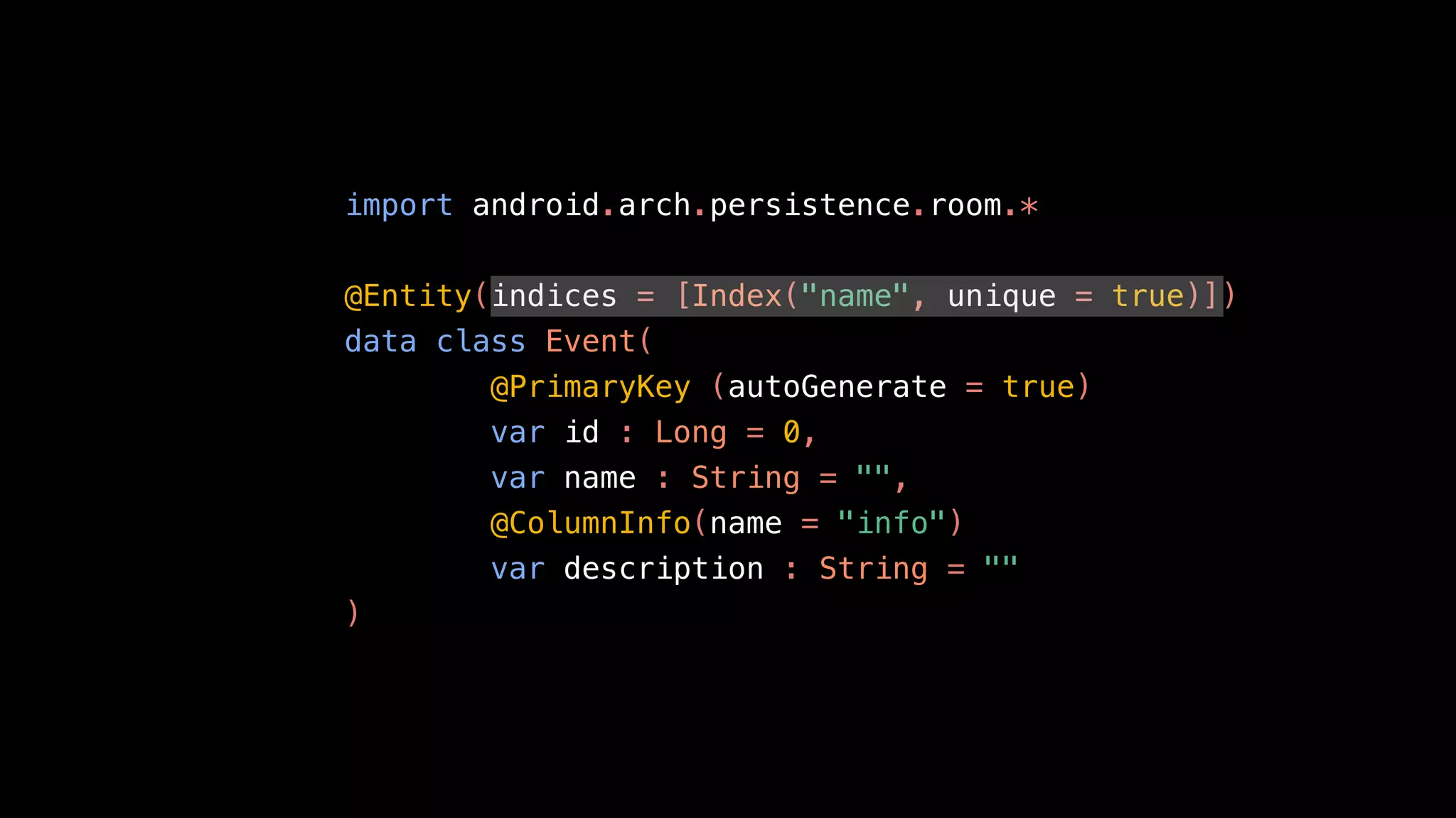 import android.arch.persistence.room.*
@Entity(indices = [Index("name", unique = true)])
data class Event(
@PrimaryKey (autoGenerate = true)
var id : Long = 0,
var name : String = "",
@ColumnInfo(name = "info")
var description : String = ""
)
 