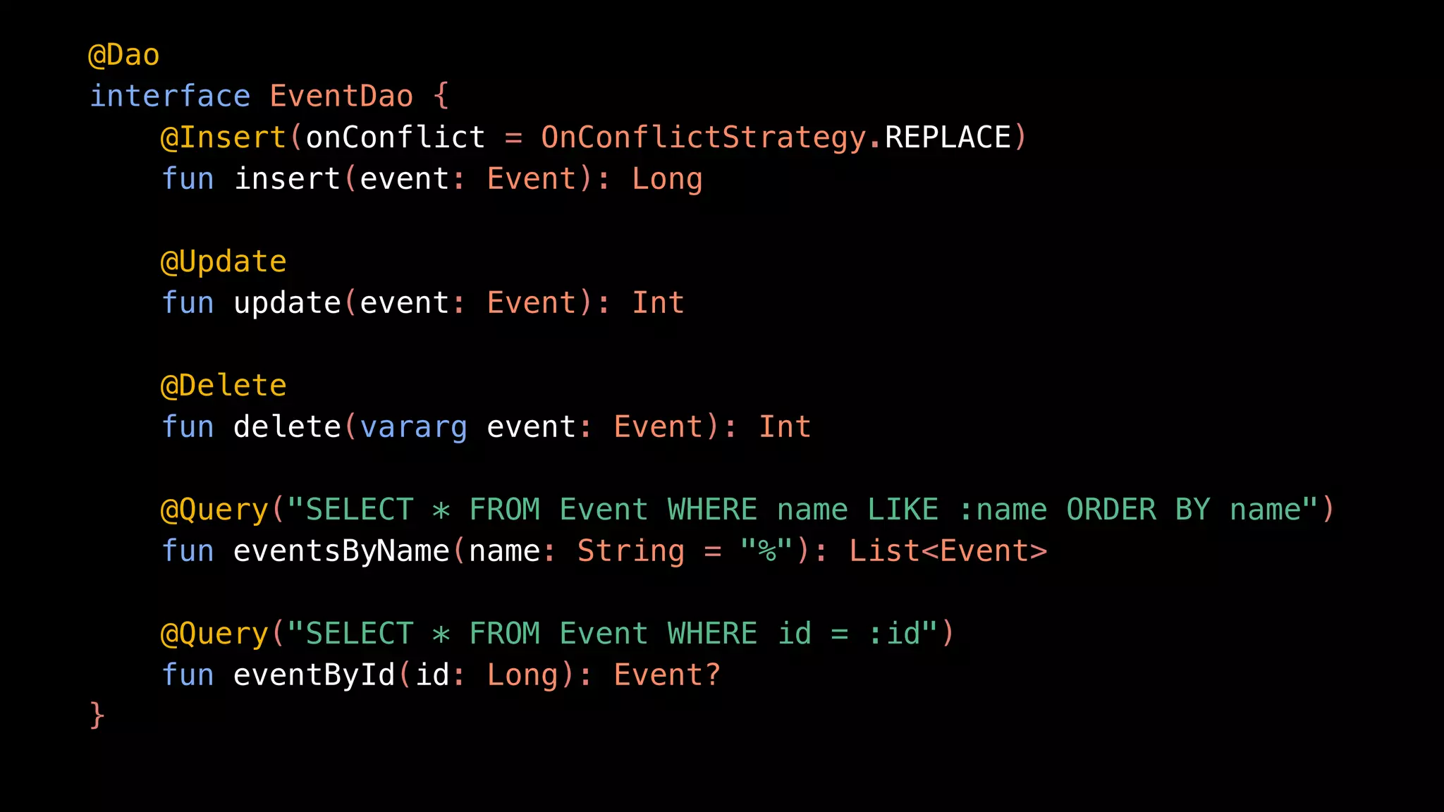 @Dao
interface EventDao {
@Insert(onConflict = OnConflictStrategy.REPLACE)
fun insert(event: Event): Long
@Update
fun update(event: Event): Int
@Delete
fun delete(vararg event: Event): Int
@Query("SELECT * FROM Event WHERE name LIKE :name ORDER BY name")
fun eventsByName(name: String = "%"): List<Event>
@Query("SELECT * FROM Event WHERE id = :id")
fun eventById(id: Long): Event?
}
 