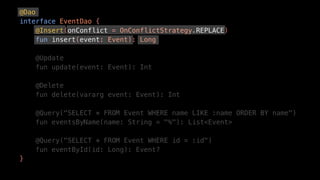 @Dao
interface EventDao {
@Insert(onConflict = OnConflictStrategy.REPLACE)
fun insert(event: Event): Long
@Update
fun update(event: Event): Int
@Delete
fun delete(vararg event: Event): Int
@Query("SELECT * FROM Event WHERE name LIKE :name ORDER BY name")
fun eventsByName(name: String = "%"): List<Event>
@Query("SELECT * FROM Event WHERE id = :id")
fun eventById(id: Long): Event?
}
 
